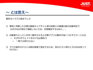 6
～ とは言え～
最初はトラブル続きでした
① 事前に用意した正解の画面キャプチャと実行結果との画像比較の自動判定で
  なぜかNGが続出で機能しないため、目視確認するはめに。。
② 自動実行エンジンを早く動作させると対象アプリの動作が追いつかずエラーになる
  → わざわざウェイトをかける必要あり
   → 一晩では終わらない
③ マウス操作のテストは絶対座標で指定するため、別のテスト用PCにそのまま持って 
行けない
 
