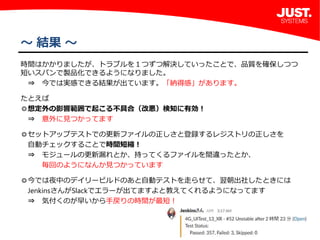 7
～ 結果 ～
時間はかかりましたが、トラブルを１つずつ解決していったことで、品質を確保しつつ 
短いスパンで製品化できるようになりました。
 ⇒ 今では実感できる結果が出ています。「納得感」があります。
 
たとえば 
◎想定外の影響範囲で起こる不具合（改悪）検知に有効！
 ⇒ 意外に見つかってます
 
◎セットアップテストでの更新ファイルの正しさと登録するレジストリの正しさを
 自動チェックすることで時間短縮！
 ⇒ モジュールの更新漏れとか、持ってくるファイルを間違ったとか、
   毎回のようになんか見つかっています
 
◎今では夜中のデイリービルドのあと自動テストを走らせて、翌朝出社したときには
 JenkinsさんがSlackでエラーが出てますよと教えてくれるようになってます
 ⇒ 気付くのが早いから手戻りの時間が最短！
 