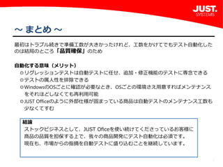 8
～ まとめ ～
最初はトラブル続きで準備工数が大きかったけれど、工数をかけてでもテスト自動化した
のは結局のところ「品質確保」のため
自動化する意味（メリット）
 ◎リグレッションテストは自動テストに任せ、追加・修正機能のテストに専念できる
 ◎テストの属人性を排除できる
 ◎WindowsのOSごとに確認が必要なとき、OSごとの環境さえ用意すればメンテナンス
  をそれほどしなくても再利用可能
 ◎JUST Officeのように外部仕様が固まっている商品は自動テストのメンテナンス工数も
  少なくてすむ
結論
ストックビジネスとして、JUST Oﬁceを使い続けてくださっているお客様に
商品の品質を担保する上で、我々の商品開発にテスト自動化は必須です。
現在も、市場からの指摘を自動テストに盛り込むことを継続しています。
 
