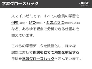 スマイルゼミでは、すべての会員の学習を
何を(講座)・いつ(時刻)・どのように(時間や正答率)
など、あらゆる観点で分析できる仕組みを
整えています。
これらの学習データを数値化し、様々な
課題に対して仮説を立てて効果を検証する
手法を学習グロースハックと呼んでいます。
学習グロースハック
 