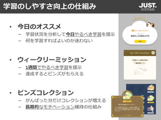 学習のしやすさ向上の仕組み
• ウィークリーミッション
－ 1週間でやるべき学習を提示
－ 達成するとピンズがもらえる
• ピンズコレクション
－ がんばった分だけコレクションが増える
－ 長期的なモチベーション維持の仕組み
• 今日のオススメ
－ 学習状況を分析して今日やるべき学習を提示
－ 何を学習すればよいのか迷わない
 
