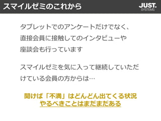 聞けば「不満」はどんどん出てくる状況
やるべきことはまだまだある
タブレットでのアンケートだけでなく、
直接会員に接触してのインタビューや
座談会も行っています
スマイルゼミを気に入って継続していただ
けている会員の方からは…
スマイルゼミのこれから
 