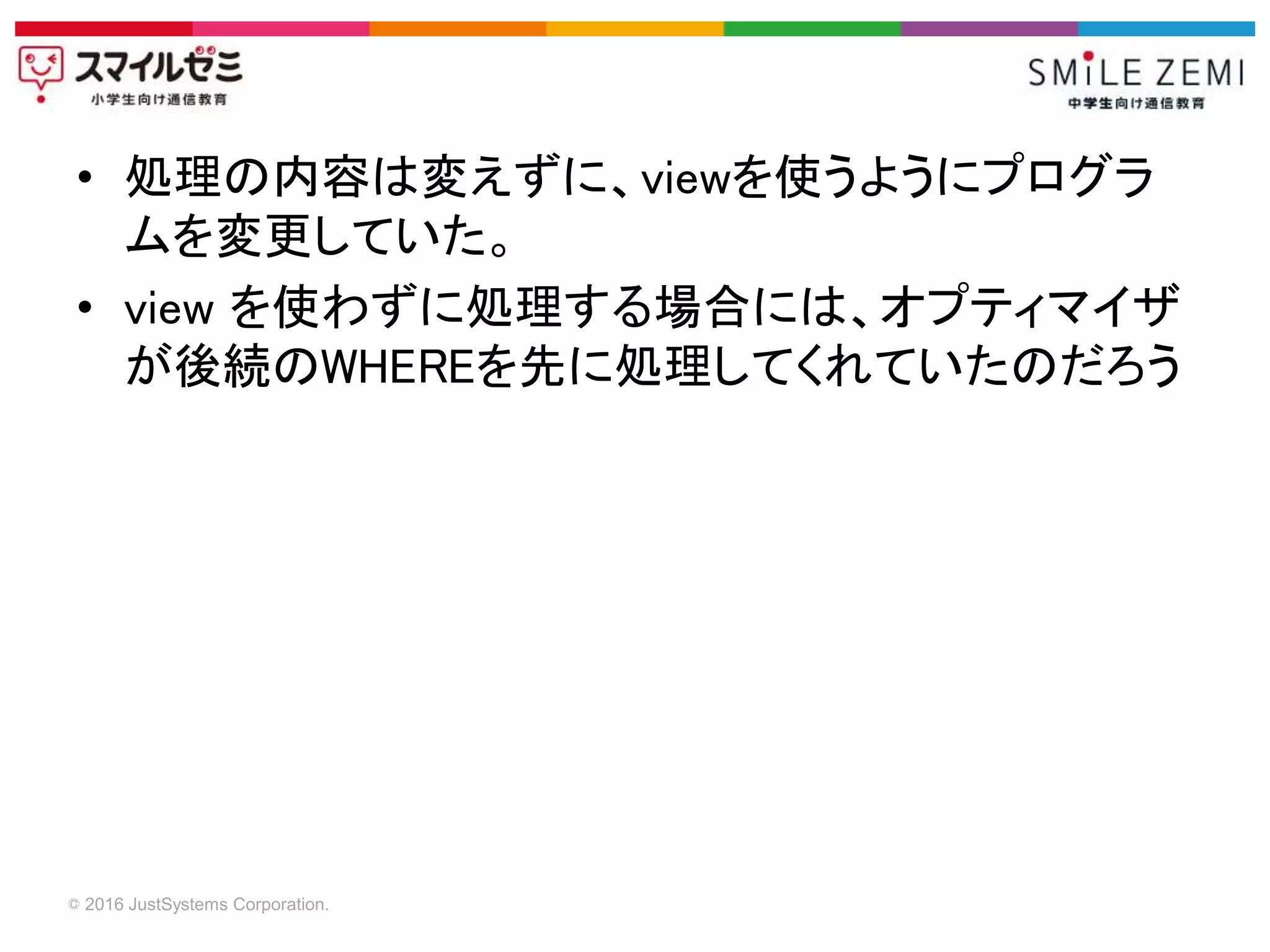 © 2016 JustSystems Corporation.
• 処理の内容は変えずに、viewを使うようにプログラ
ムを変更していた。
• view を使わずに処理する場合には、オプティマイザ
が後続のWHEREを先に処理してくれていたのだろう
 