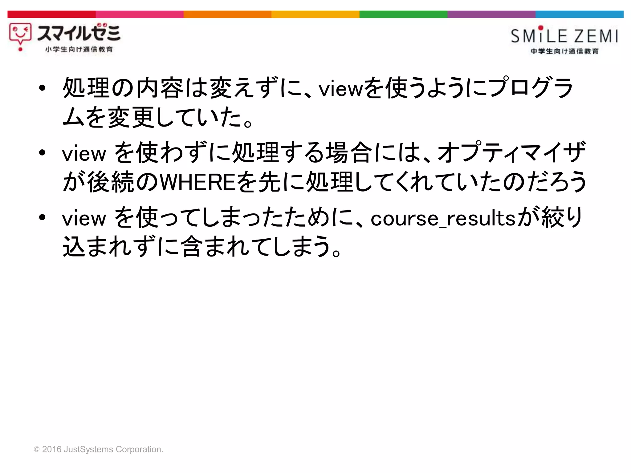 © 2016 JustSystems Corporation.
• 処理の内容は変えずに、viewを使うようにプログラ
ムを変更していた。
• view を使わずに処理する場合には、オプティマイザ
が後続のWHEREを先に処理してくれていたのだろう
• view を使ってしまったために、course_resultsが絞り
込まれずに含まれてしまう。
 