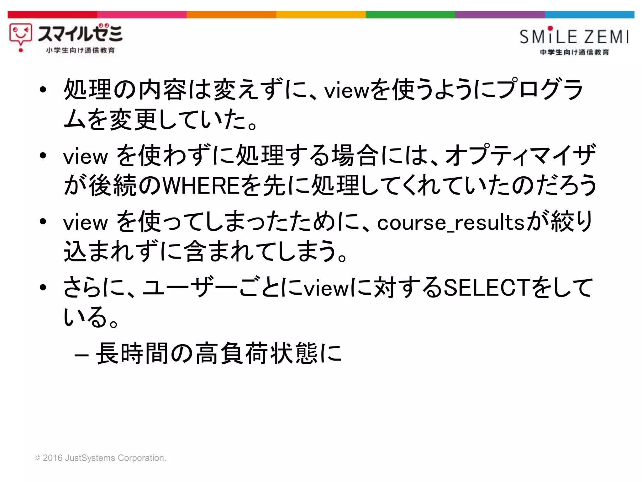 © 2016 JustSystems Corporation.
• 処理の内容は変えずに、viewを使うようにプログラ
ムを変更していた。
• view を使わずに処理する場合には、オプティマイザ
が後続のWHEREを先に処理してくれていたのだろう
• view を使ってしまったために、course_resultsが絞り
込まれずに含まれてしまう。
• さらに、ユーザーごとにviewに対するSELECTをして
いる。
– 長時間の高負荷状態に
 