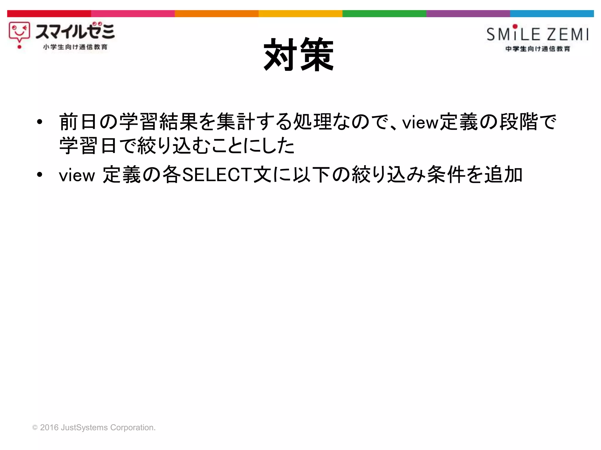 © 2016 JustSystems Corporation.
• 前日の学習結果を集計する処理なので、view定義の段階で
学習日で絞り込むことにした
• view 定義の各SELECT文に以下の絞り込み条件を追加
対策
 