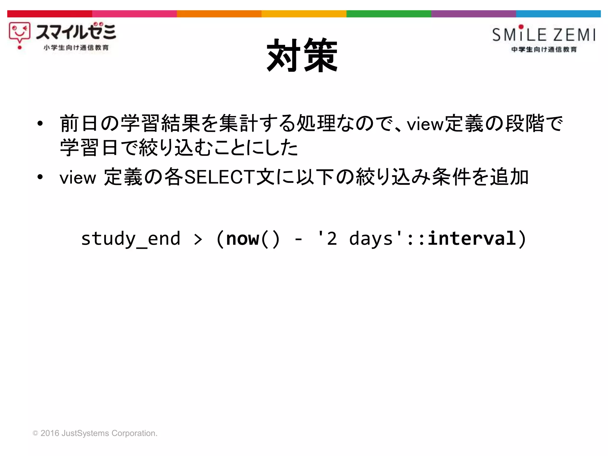 © 2016 JustSystems Corporation.
• 前日の学習結果を集計する処理なので、view定義の段階で
学習日で絞り込むことにした
• view 定義の各SELECT文に以下の絞り込み条件を追加
対策
study_end > (now() - '2 days'::interval)
 