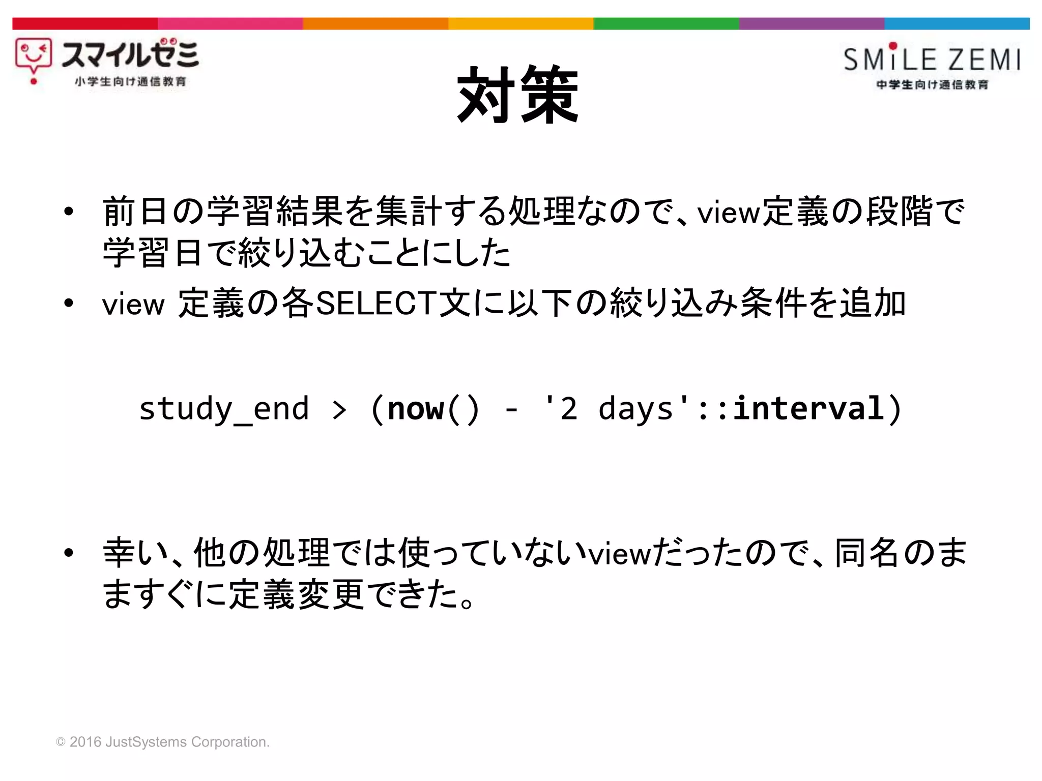 © 2016 JustSystems Corporation.
• 前日の学習結果を集計する処理なので、view定義の段階で
学習日で絞り込むことにした
• view 定義の各SELECT文に以下の絞り込み条件を追加
• 幸い、他の処理では使っていないviewだったので、同名のま
ますぐに定義変更できた。
対策
study_end > (now() - '2 days'::interval)
 