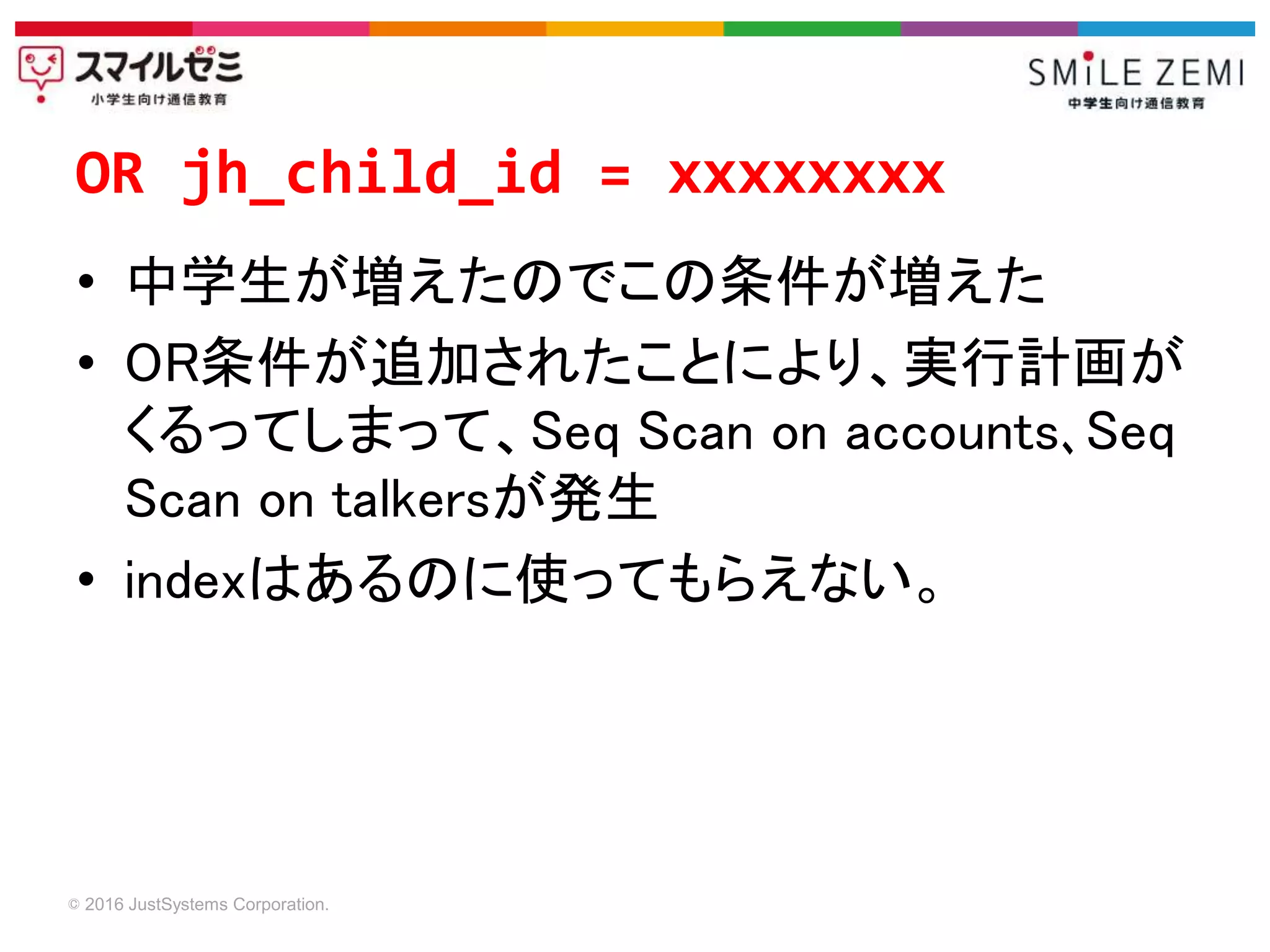 © 2016 JustSystems Corporation.
• 中学生が増えたのでこの条件が増えた
• OR条件が追加されたことにより、実行計画が
くるってしまって、Seq Scan on accounts､Seq
Scan on talkersが発生
• indexはあるのに使ってもらえない。
OR jh_child_id = xxxxxxxx
 