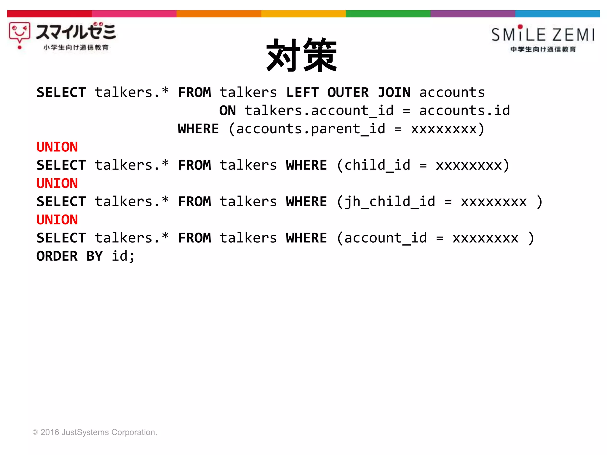 © 2016 JustSystems Corporation.
対策
SELECT talkers.* FROM talkers LEFT OUTER JOIN accounts
ON talkers.account_id = accounts.id
WHERE (accounts.parent_id = xxxxxxxx)
UNION
SELECT talkers.* FROM talkers WHERE (child_id = xxxxxxxx)
UNION
SELECT talkers.* FROM talkers WHERE (jh_child_id = xxxxxxxx )
UNION
SELECT talkers.* FROM talkers WHERE (account_id = xxxxxxxx )
ORDER BY id;
 