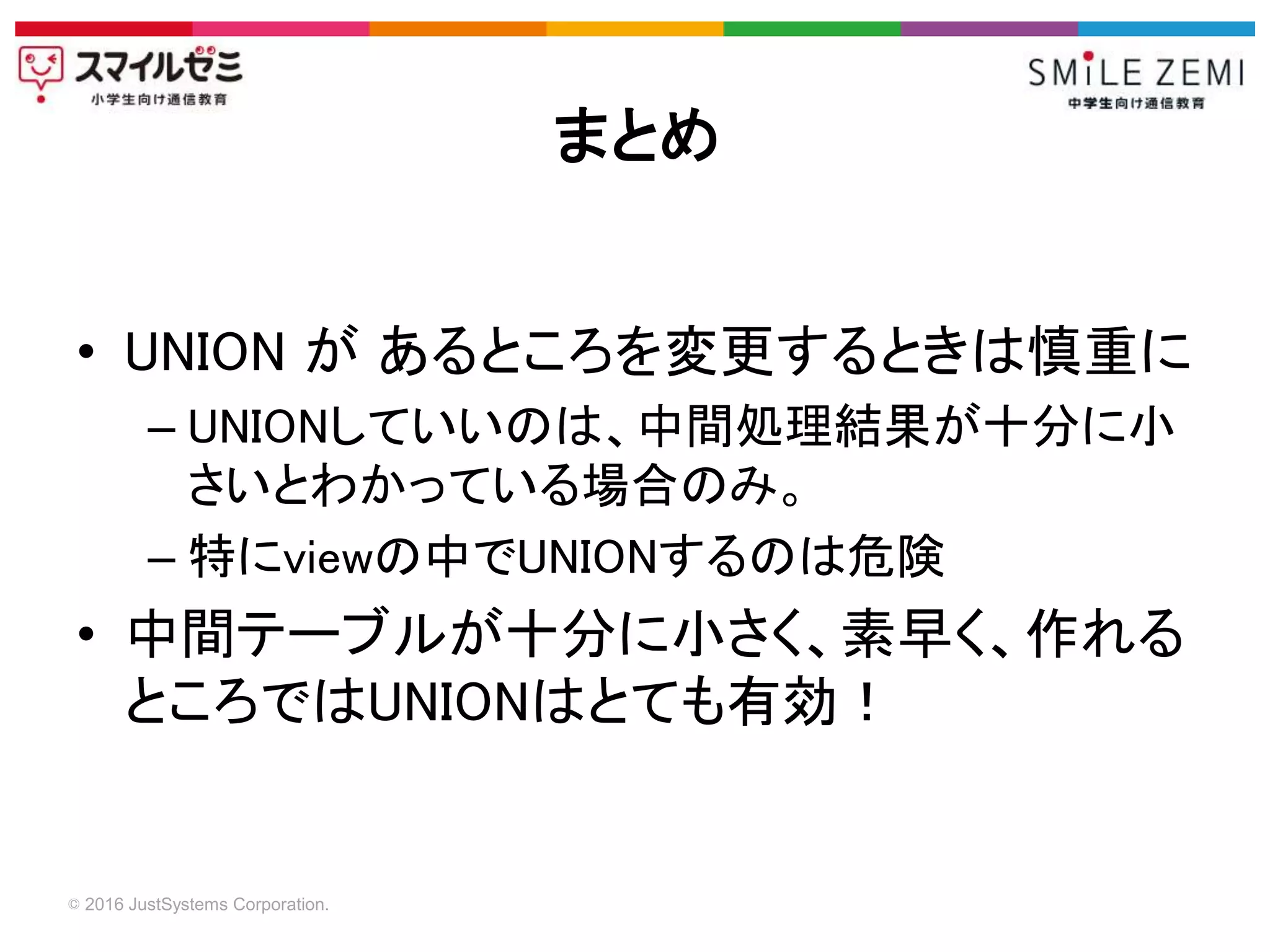 © 2016 JustSystems Corporation.
• UNION が あるところを変更するときは慎重に
– UNIONしていいのは、中間処理結果が十分に小
さいとわかっている場合のみ。
– 特にviewの中でUNIONするのは危険
• 中間テーブルが十分に小さく、素早く、作れる
ところではUNIONはとても有効！
まとめ
 