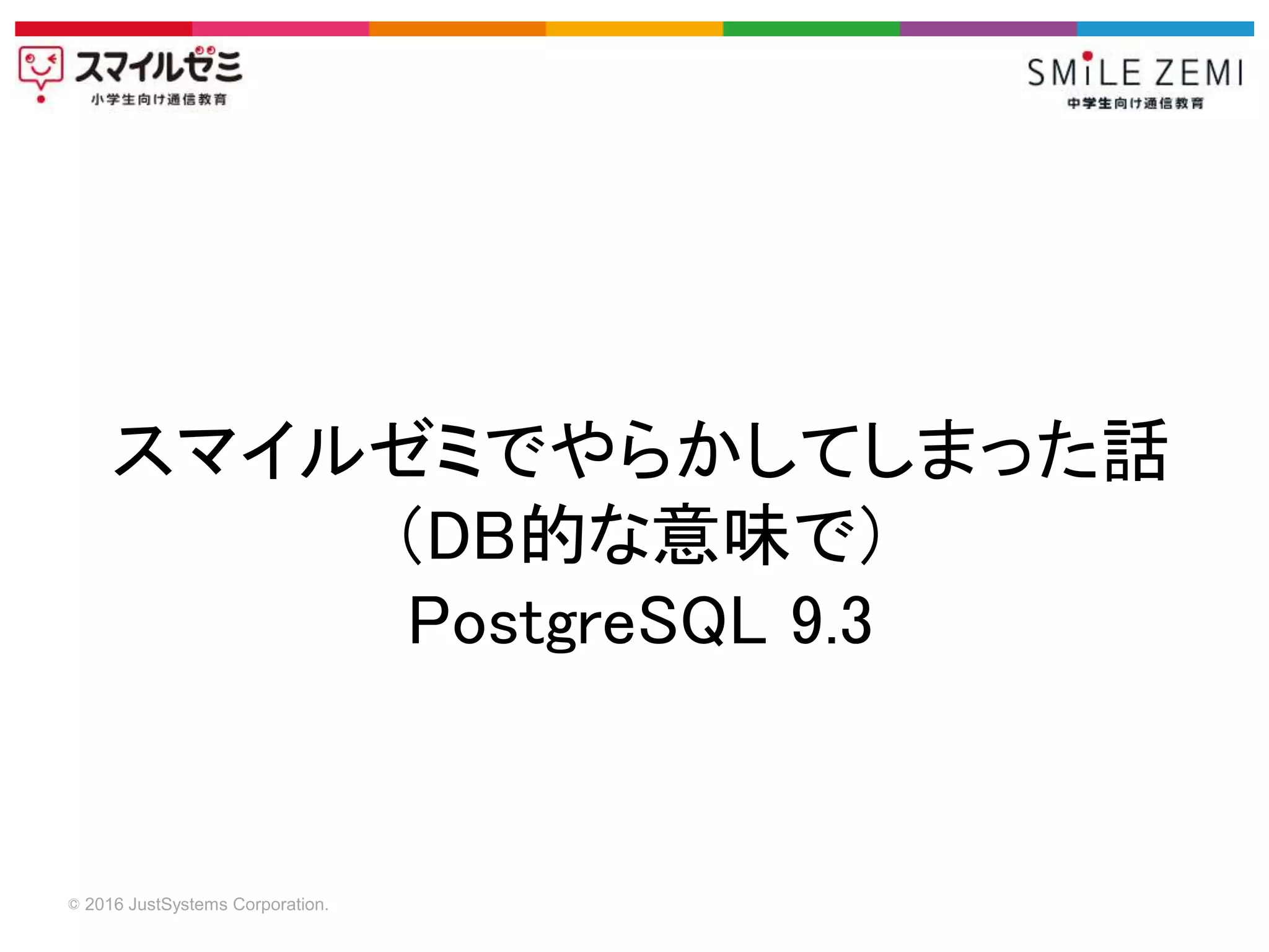 © 2016 JustSystems Corporation.
スマイルゼミでやらかしてしまった話
（DB的な意味で）
PostgreSQL 9.3
 