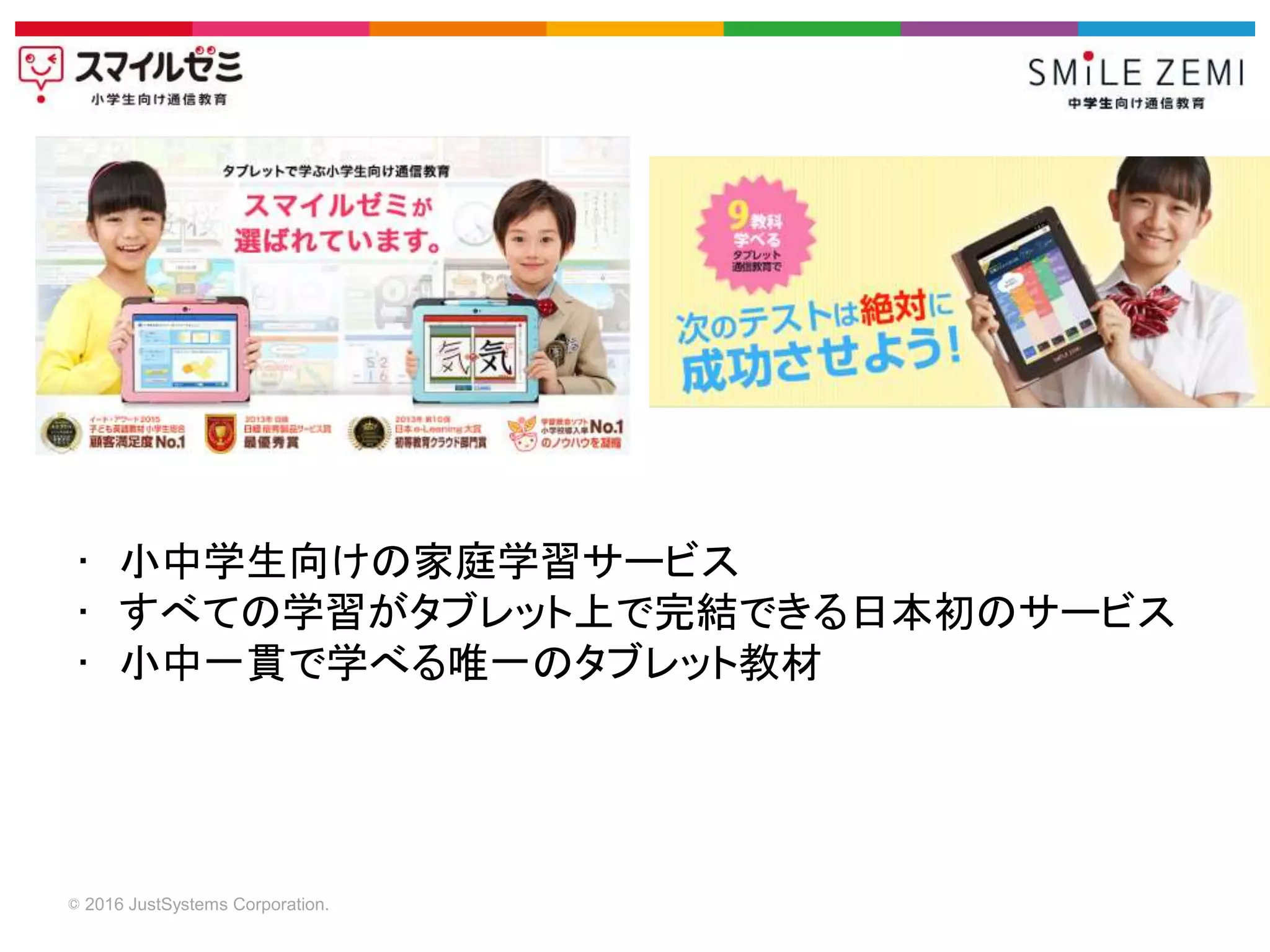 © 2016 JustSystems Corporation.
• 小中学生向けの家庭学習サービス
• すべての学習がタブレット上で完結できる日本初のサービス
• 小中一貫で学べる唯一のタブレット教材
 