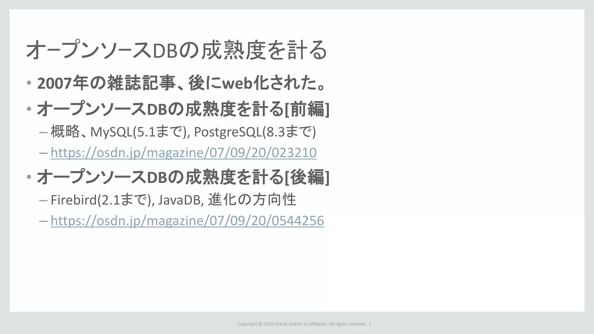 Copyright © 2015 Oracle and/or its affiliates. All rights reserved. |
オｰプンソｰスDBの成熟度を計る
• 2007年の雑誌記事、後にweb化された。
• オープンソースDBの成熟度を計る[前編]
– 概略、MySQL(5.1まで), PostgreSQL(8.3まで)
– https://osdn.jp/magazine/07/09/20/023210
• オープンソースDBの成熟度を計る[後編]
– Firebird(2.1まで), JavaDB, 進化の方向性
– https://osdn.jp/magazine/07/09/20/0544256
 