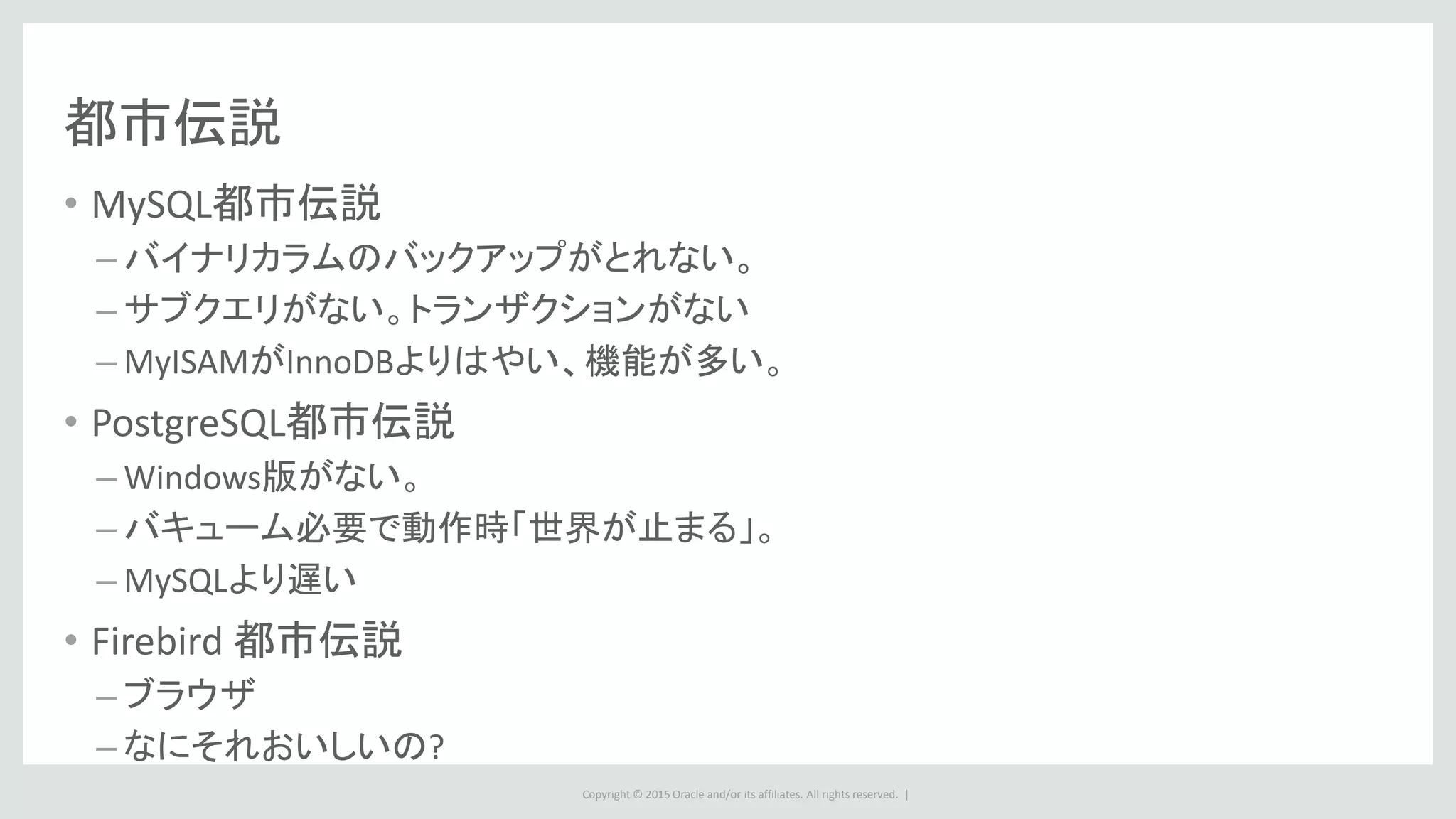 Copyright © 2015 Oracle and/or its affiliates. All rights reserved. |
都市伝説
• MySQL都市伝説
– バイナリカラムのバックアップがとれない。
– サブクエリがない。トランザクションがない
– MyISAMがInnoDBよりはやい、機能が多い。
• PostgreSQL都市伝説
– Windows版がない。
– バキューム必要で動作時「世界が止まる」。
– MySQLより遅い
• Firebird 都市伝説
– ブラウザ
– なにそれおいしいの?
 