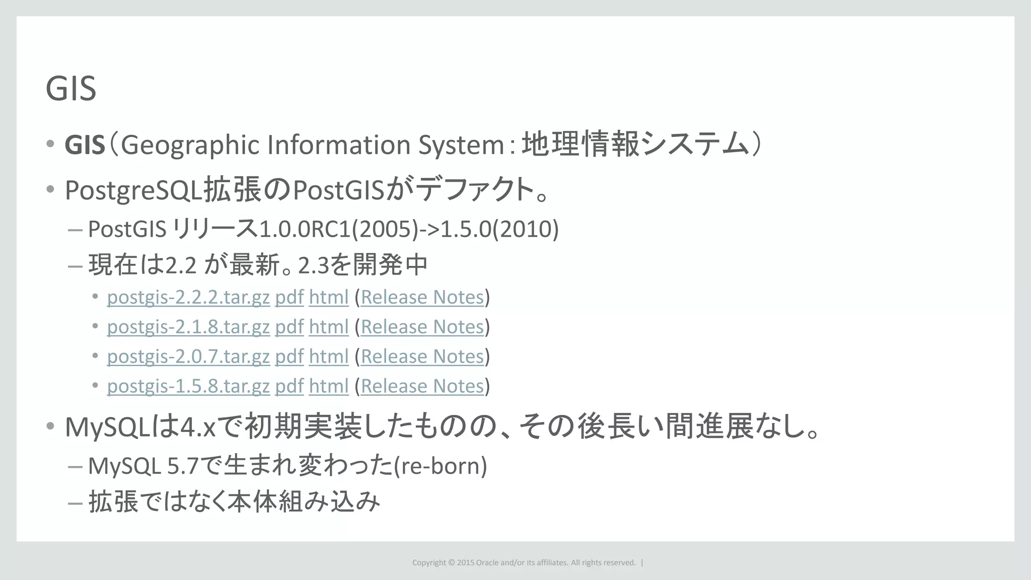 Copyright © 2015 Oracle and/or its affiliates. All rights reserved. |
GIS
• GIS（Geographic Information System：地理情報システム）
• PostgreSQL拡張のPostGISがデファクト。
– PostGIS リリース1.0.0RC1(2005)->1.5.0(2010)
– 現在は2.2 が最新。2.3を開発中
• postgis-2.2.2.tar.gz pdf html (Release Notes)
• postgis-2.1.8.tar.gz pdf html (Release Notes)
• postgis-2.0.7.tar.gz pdf html (Release Notes)
• postgis-1.5.8.tar.gz pdf html (Release Notes)
• MySQLは4.xで初期実装したものの、その後長い間進展なし。
– MySQL 5.7で生まれ変わった(re-born)
– 拡張ではなく本体組み込み
 