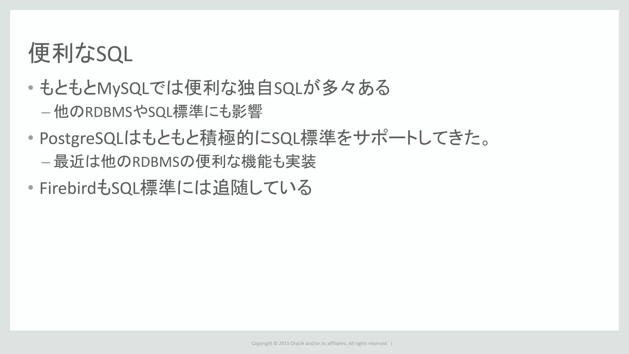 Copyright © 2015 Oracle and/or its affiliates. All rights reserved. |
便利なSQL
• もともとMySQLでは便利な独自SQLが多々ある
– 他のRDBMSやSQL標準にも影響
• PostgreSQLはもともと積極的にSQL標準をサポートしてきた。
– 最近は他のRDBMSの便利な機能も実装
• FirebirdもSQL標準には追随している
 