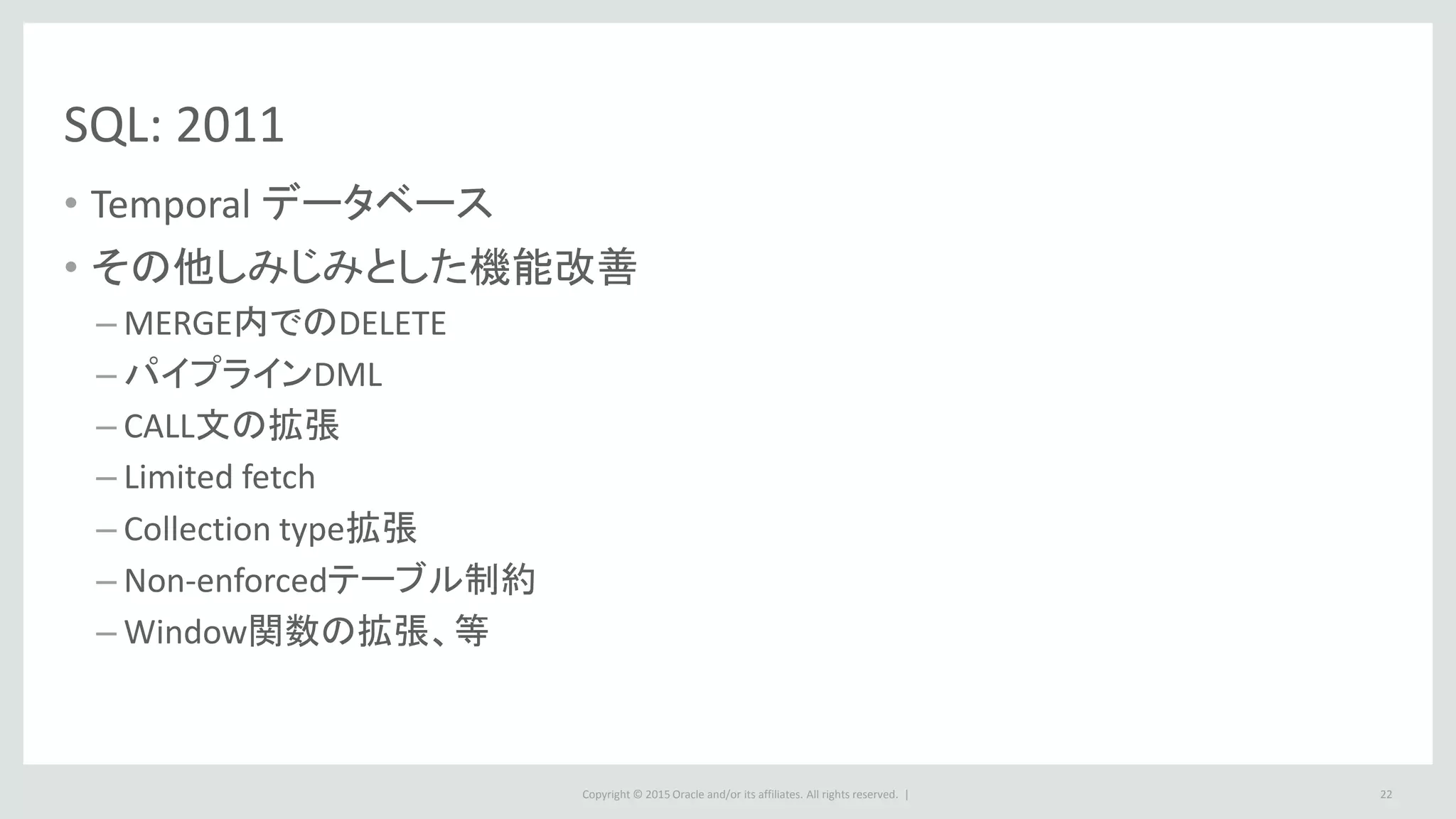 Copyright © 2015 Oracle and/or its affiliates. All rights reserved. |
SQL: 2011
• Temporal データベース
• その他しみじみとした機能改善
– MERGE内でのDELETE
– パイプラインDML
– CALL文の拡張
– Limited fetch
– Collection type拡張
– Non-enforcedテーブル制約
– Window関数の拡張、等
22
 