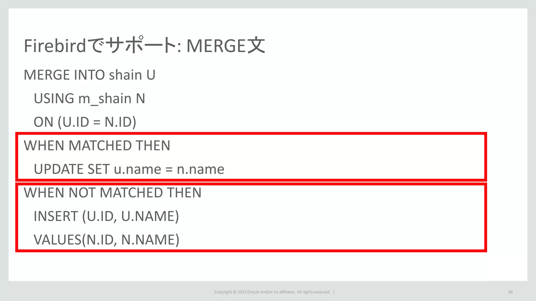 Copyright © 2015 Oracle and/or its affiliates. All rights reserved. | 28
Firebirdでサポート: MERGE文
MERGE INTO shain U
USING m_shain N
ON (U.ID = N.ID)
WHEN MATCHED THEN
UPDATE SET u.name = n.name
WHEN NOT MATCHED THEN
INSERT (U.ID, U.NAME)
VALUES(N.ID, N.NAME)
 