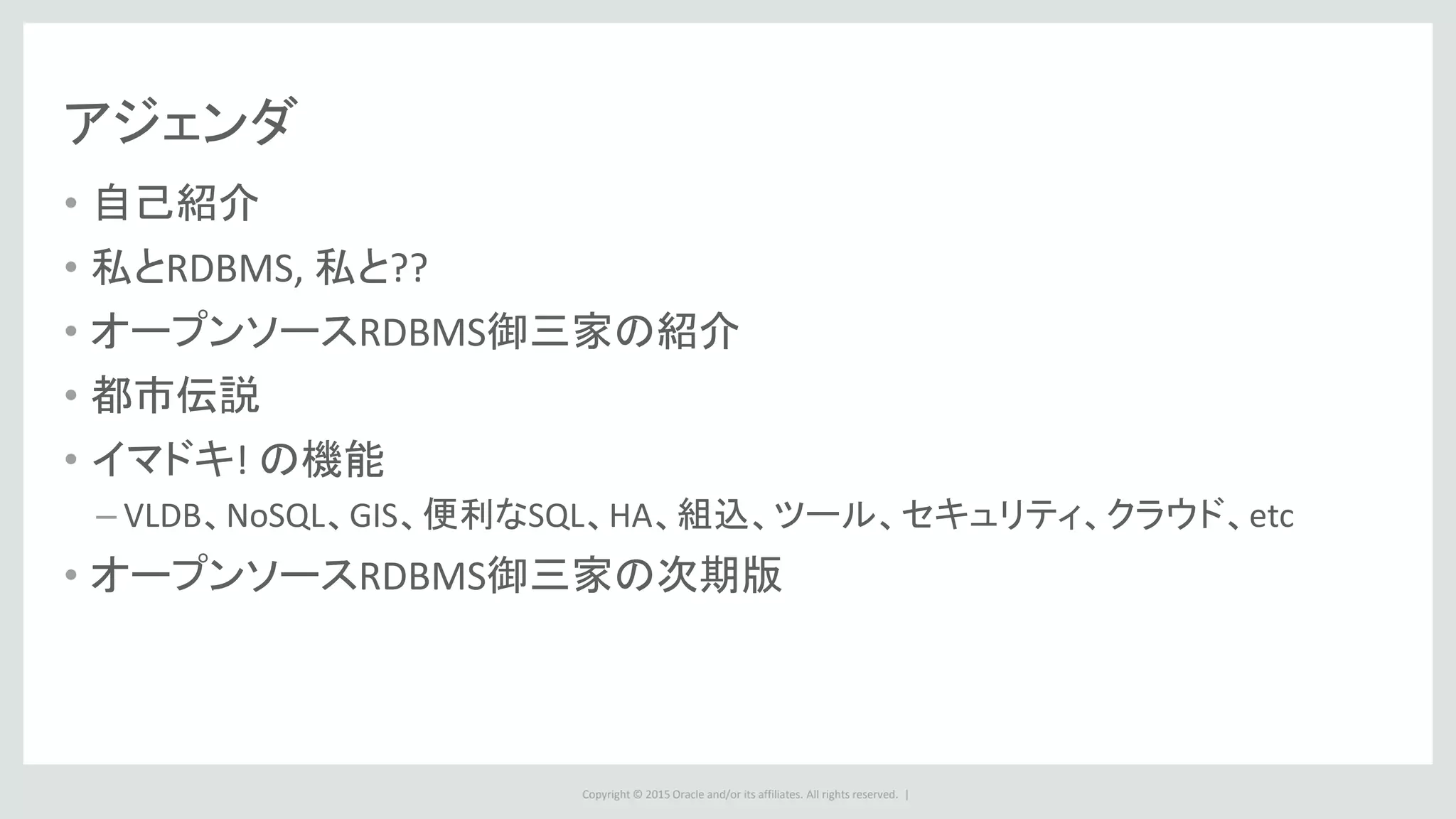 Copyright © 2015 Oracle and/or its affiliates. All rights reserved. |
アジェンダ
• 自己紹介
• 私とRDBMS, 私と??
• オープンソースRDBMS御三家の紹介
• 都市伝説
• イマドキ! の機能
– VLDB、NoSQL、GIS、便利なSQL、HA、組込、ツール、セキュリティ、クラウド、etc
• オープンソースRDBMS御三家の次期版
 