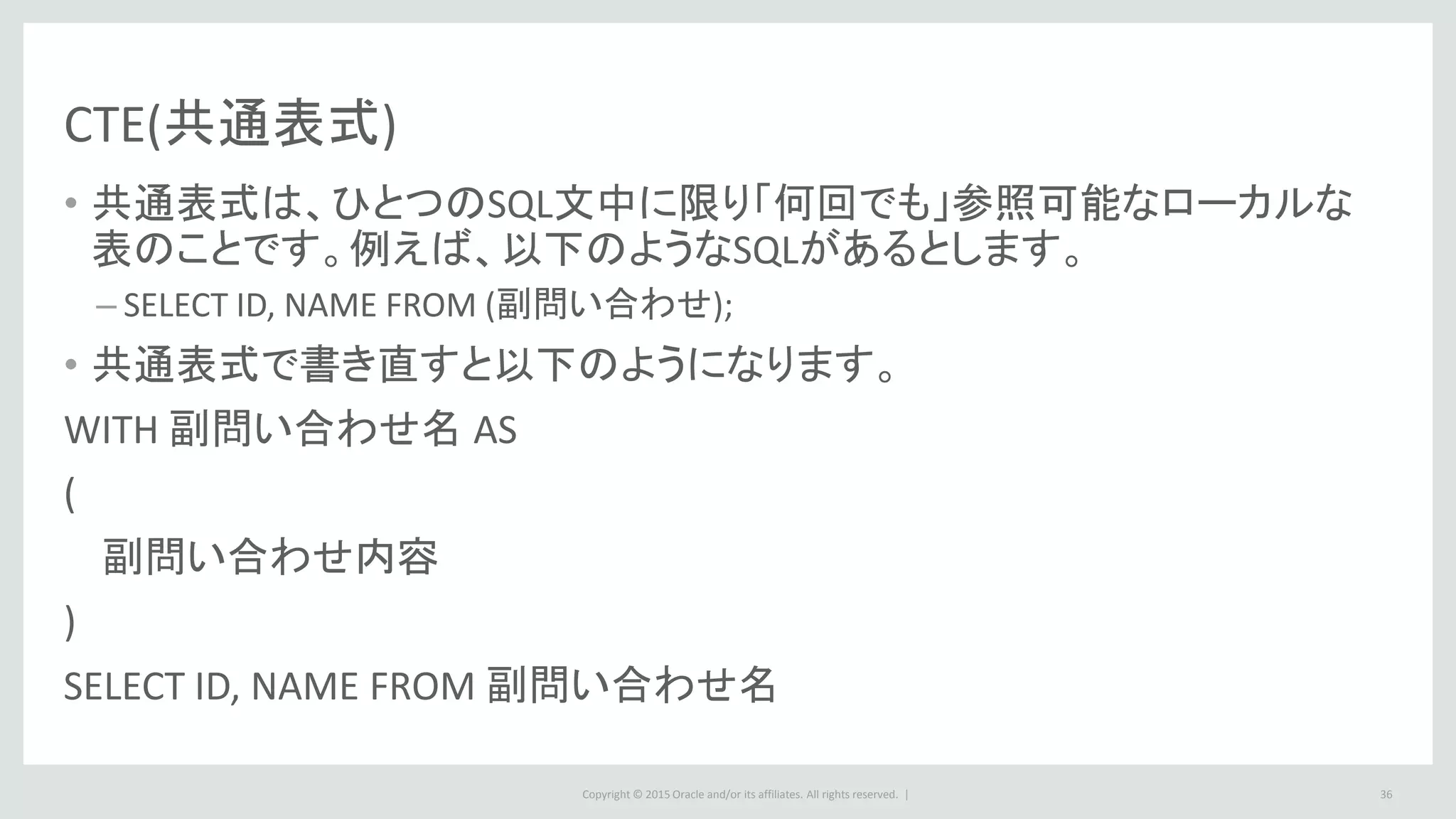 Copyright © 2015 Oracle and/or its affiliates. All rights reserved. | 36
CTE(共通表式)
• 共通表式は、ひとつのSQL文中に限り「何回でも」参照可能なローカルな
表のことです。例えば、以下のようなSQLがあるとします。
– SELECT ID, NAME FROM (副問い合わせ);
• 共通表式で書き直すと以下のようになります。
WITH 副問い合わせ名 AS
(
副問い合わせ内容
)
SELECT ID, NAME FROM 副問い合わせ名
 