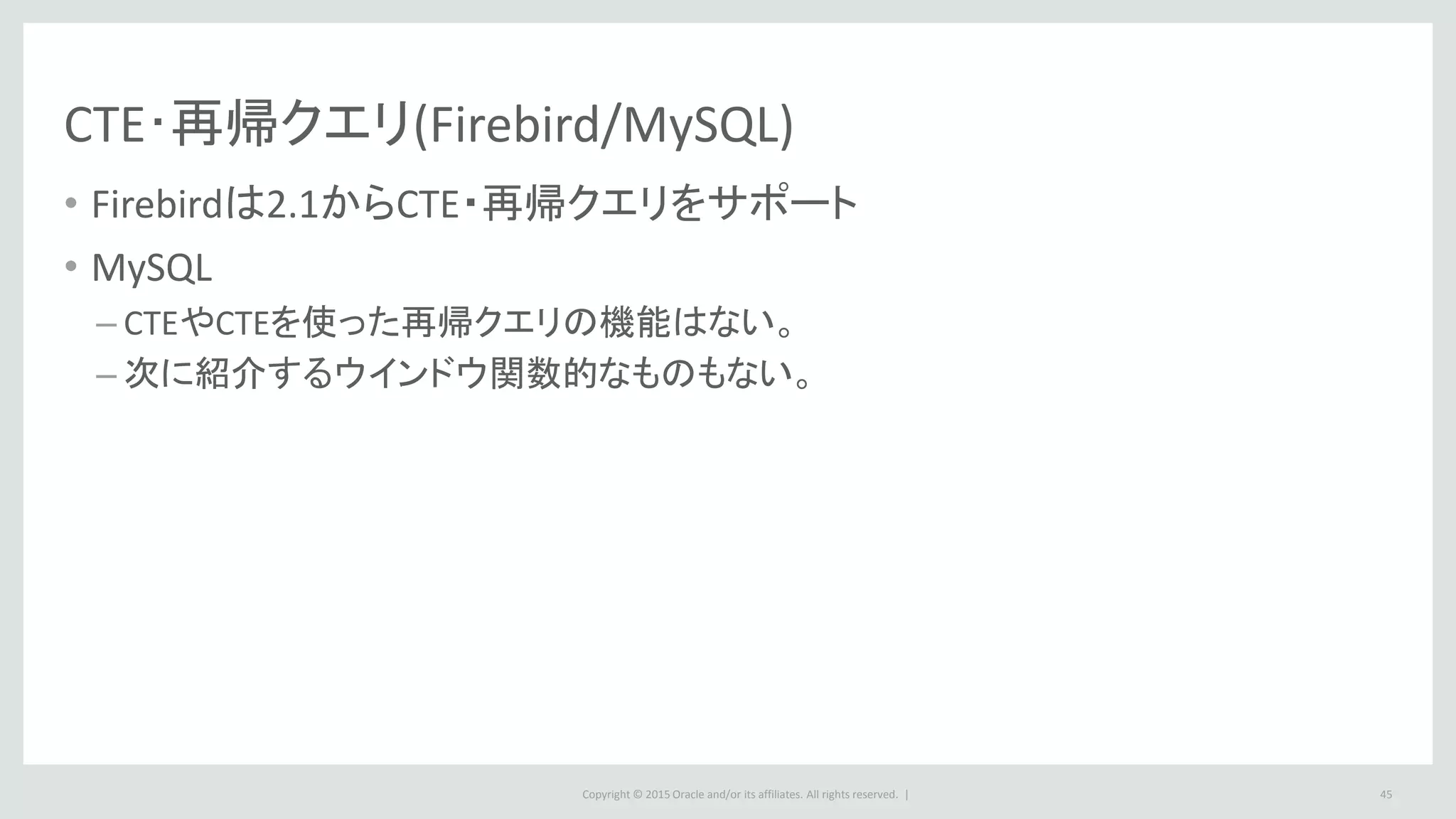 Copyright © 2015 Oracle and/or its affiliates. All rights reserved. |
CTE･再帰クエリ(Firebird/MySQL)
• Firebirdは2.1からCTE・再帰クエリをサポート
• MySQL
– CTEやCTEを使った再帰クエリの機能はない。
– 次に紹介するウインドウ関数的なものもない。
45
 