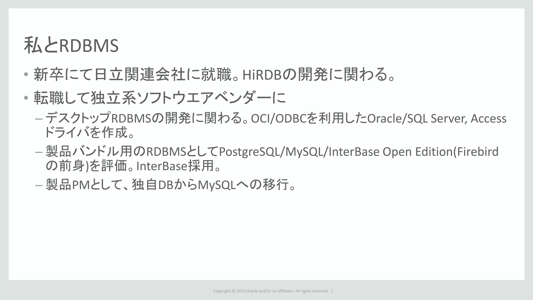 Copyright © 2015 Oracle and/or its affiliates. All rights reserved. |
私とRDBMS
• 新卒にて日立関連会社に就職。HiRDBの開発に関わる。
• 転職して独立系ソフトウエアベンダーに
– デスクトップRDBMSの開発に関わる。OCI/ODBCを利用したOracle/SQL Server, Access
ドライバを作成。
– 製品バンドル用のRDBMSとしてPostgreSQL/MySQL/InterBase Open Edition(Firebird
の前身)を評価。InterBase採用。
– 製品PMとして、独自DBからMySQLへの移行。
 