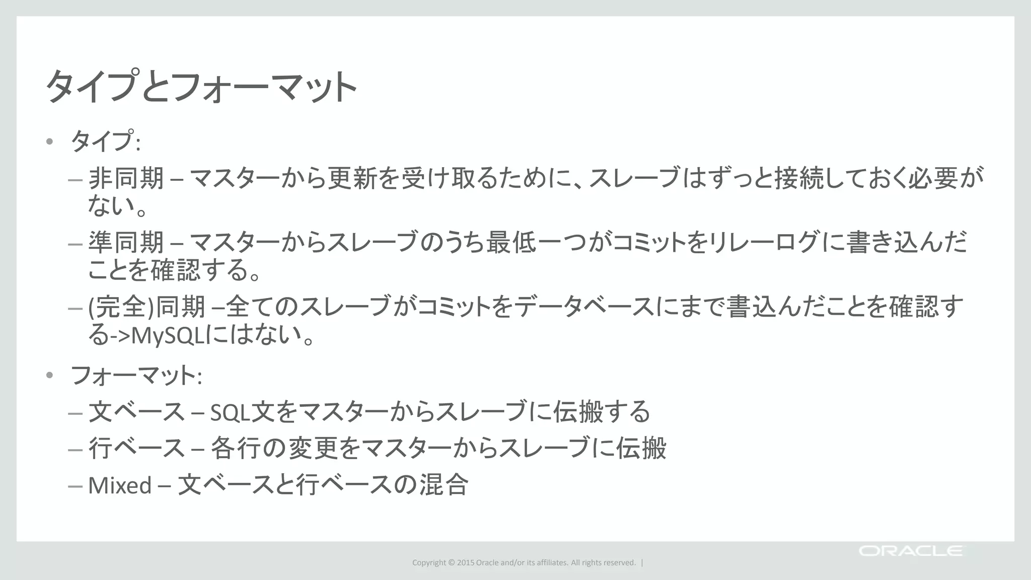 Copyright © 2015 Oracle and/or its affiliates. All rights reserved. |
タイプとフォーマット
• タイプ:
– 非同期 – マスターから更新を受け取るために、スレーブはずっと接続しておく必要が
ない。
– 準同期 – マスターからスレーブのうち最低一つがコミットをリレーログに書き込んだ
ことを確認する。
– (完全)同期 –全てのスレーブがコミットをデータベースにまで書込んだことを確認す
る->MySQLにはない。
• フォーマット:
– 文ベース – SQL文をマスターからスレーブに伝搬する
– 行ベース – 各行の変更をマスターからスレーブに伝搬
– Mixed – 文ベースと行ベースの混合
 