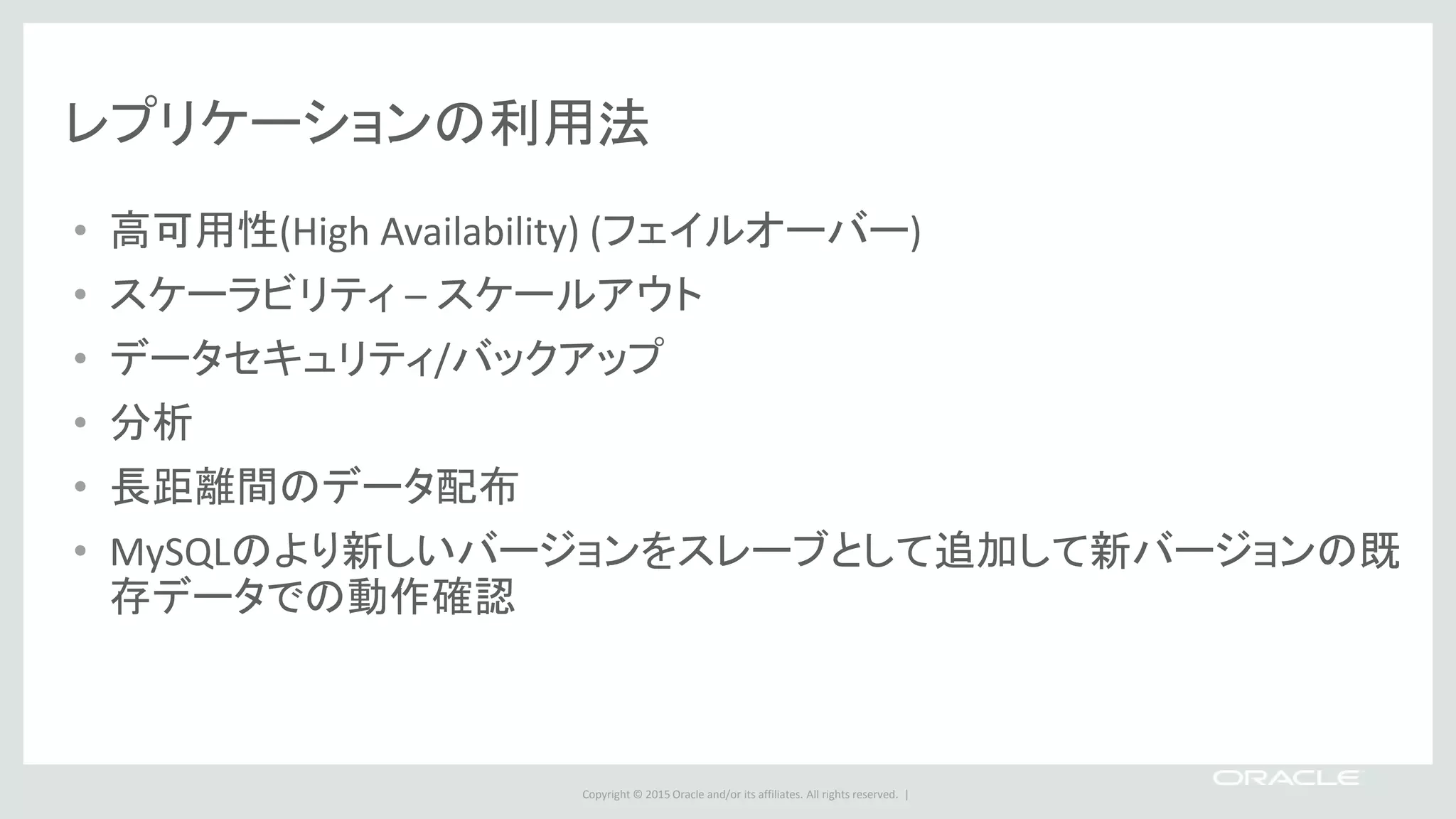 Copyright © 2015 Oracle and/or its affiliates. All rights reserved. |
レプリケーションの利用法
• 高可用性(High Availability) (フェイルオーバー)
• スケーラビリティ – スケールアウト
• データセキュリティ/バックアップ
• 分析
• 長距離間のデータ配布
• MySQLのより新しいバージョンをスレーブとして追加して新バージョンの既
存データでの動作確認
 
