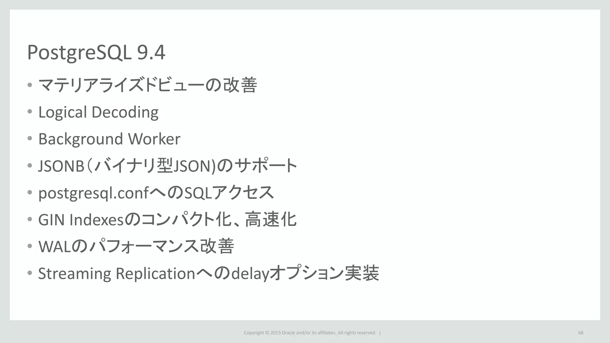Copyright © 2015 Oracle and/or its affiliates. All rights reserved. |
PostgreSQL 9.4
• マテリアライズドビューの改善
• Logical Decoding
• Background Worker
• JSONB（バイナリ型JSON)のサポート
• postgresql.confへのSQLアクセス
• GIN Indexesのコンパクト化、高速化
• WALのパフォーマンス改善
• Streaming Replicationへのdelayオプション実装
68
 