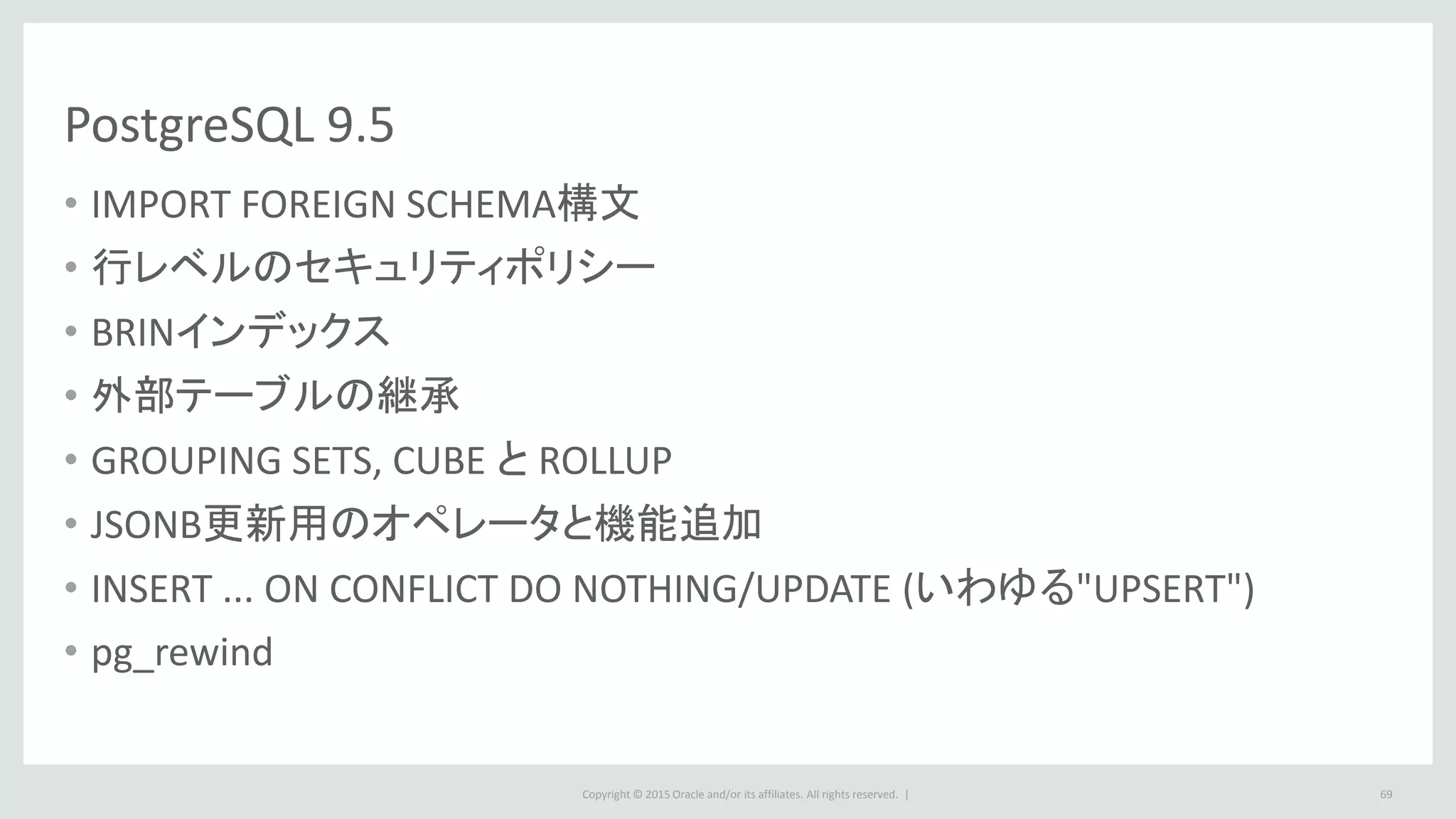 Copyright © 2015 Oracle and/or its affiliates. All rights reserved. |
PostgreSQL 9.5
• IMPORT FOREIGN SCHEMA構文
• 行レベルのセキュリティポリシー
• BRINインデックス
• 外部テーブルの継承
• GROUPING SETS, CUBE と ROLLUP
• JSONB更新用のオペレータと機能追加
• INSERT ... ON CONFLICT DO NOTHING/UPDATE (いわゆる"UPSERT")
• pg_rewind
69
 