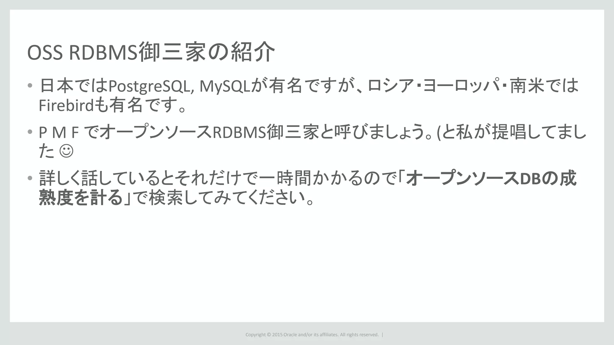 Copyright © 2015 Oracle and/or its affiliates. All rights reserved. |
OSS RDBMS御三家の紹介
• 日本ではPostgreSQL, MySQLが有名ですが、ロシア・ヨーロッパ・南米では
Firebirdも有名です。
• P M F でオープンソースRDBMS御三家と呼びましょう。(と私が提唱してまし
た 
• 詳しく話しているとそれだけで一時間かかるので「オープンソースDBの成
熟度を計る」で検索してみてください。
 