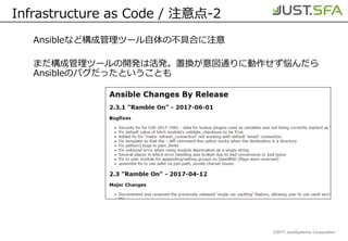 ©2017 JustSystems Corporation
Infrastructure as Code / 注意点-2
Ansibleなど構成管理ツール自体の不具合に注意
まだ構成管理ツールの開発は活発。置換が意図通りに動作せず悩んだら
Ansibleのバグだったということも
 