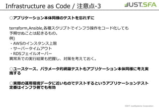 ©2017 JustSystems Corporation
Infrastructure as Code / 注意点-3
○アプリケーション本体同様のテストを忘れずに
terraform,Ansible,各種スクリプトでインフラ操作をコード化しても
予期せぬことは起きるもの。
例)
・AWSのインスタンス上限
・サーバータイムアウト
・RDSフェイルオーバー
異常系での実行結果も把握し、対策を考えておく。
○ユースケース、パラメータ的網羅テストもアプリケーション本体同様に考え実
施する
○実際の運用環境データに近いものでテストするというアプリケーションテスト
定番はインフラ側でも有効
 