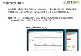 ©2017 JustSystems Corporation
今後の取り組み
統合監視、運用は現在利用しているzabbixで困る事は無いが、監視の構築
でzabbixのノウハウを持っている人に依存してしまう問題もある。
zabbixサーバーを用意しなくても、簡単にAWS統合監視を構築可能な
「mackerel」など、他の方法もウォッチしていく。
https://mackerel.io/ja/
 