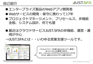 ©2017 JustSystems Corporation
自己紹介
 エンタープライズ製品のWebアプリ開発者
 Webサービスの開発・保守に携わって17年
 プロジェクトマネージメント、プリセールス、非機能
全般、システム設計、何でも屋
 最近はクラウドサービスJUST.SFAの非機能、運営・運
用が中心
→JUST.SFAとは・・いわゆる営業支援ツールです。
2
パネルというパーツを組みあわせることで、業務に
あったシステムを構築できます。
また、パネルもノンプログラミングでカスタマイズでき
るため、追加コストをかけずに改修できます。
 