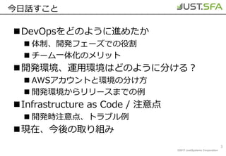 ©2017 JustSystems Corporation
今日話すこと
DevOpsをどのように進めたか
 体制、開発フェーズでの役割
 チーム一体化のメリット
開発環境、運用環境はどのように分ける？
 AWSアカウントと環境の分け方
 開発環境からリリースまでの例
Infrastructure as Code / 注意点
 開発時注意点、トラブル例
現在、今後の取り組み
3
 