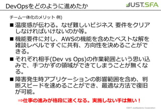 ©2017 JustSystems Corporation
DevOpsをどのように進めたか
チーム一体化のメリット 例)
 温度感が伝わる。なぜ難しいビジネス 要件をクリア
しなければいけないのか等。
 機能要件に対し、AWSの機能を含めたベストな解を
雑談レベルですぐに共有、方向性を決めることがで
きる。
 それぞれ相手(Dev vs Ops)の作業範囲という思い込
みで、手つかずの領域ができてしまうことが無くな
る。
 障害発生時アプリケーションの影響範囲を含め、判
断スピードを速めることができ、最適な方法で復旧
が可能。
⇒仕事の進みが格段に速くなる。実施しない手は無い！
 