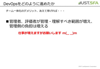 ©2017 JustSystems Corporation
DevOpsをどのように進めたか
チーム一体化のデメリット、あえて挙げれば・・・
管理者、評価者が管理・理解すべき範囲が増え、
管理側の負担は増える
仕事が増えますがお願いします m(_ _)m
 