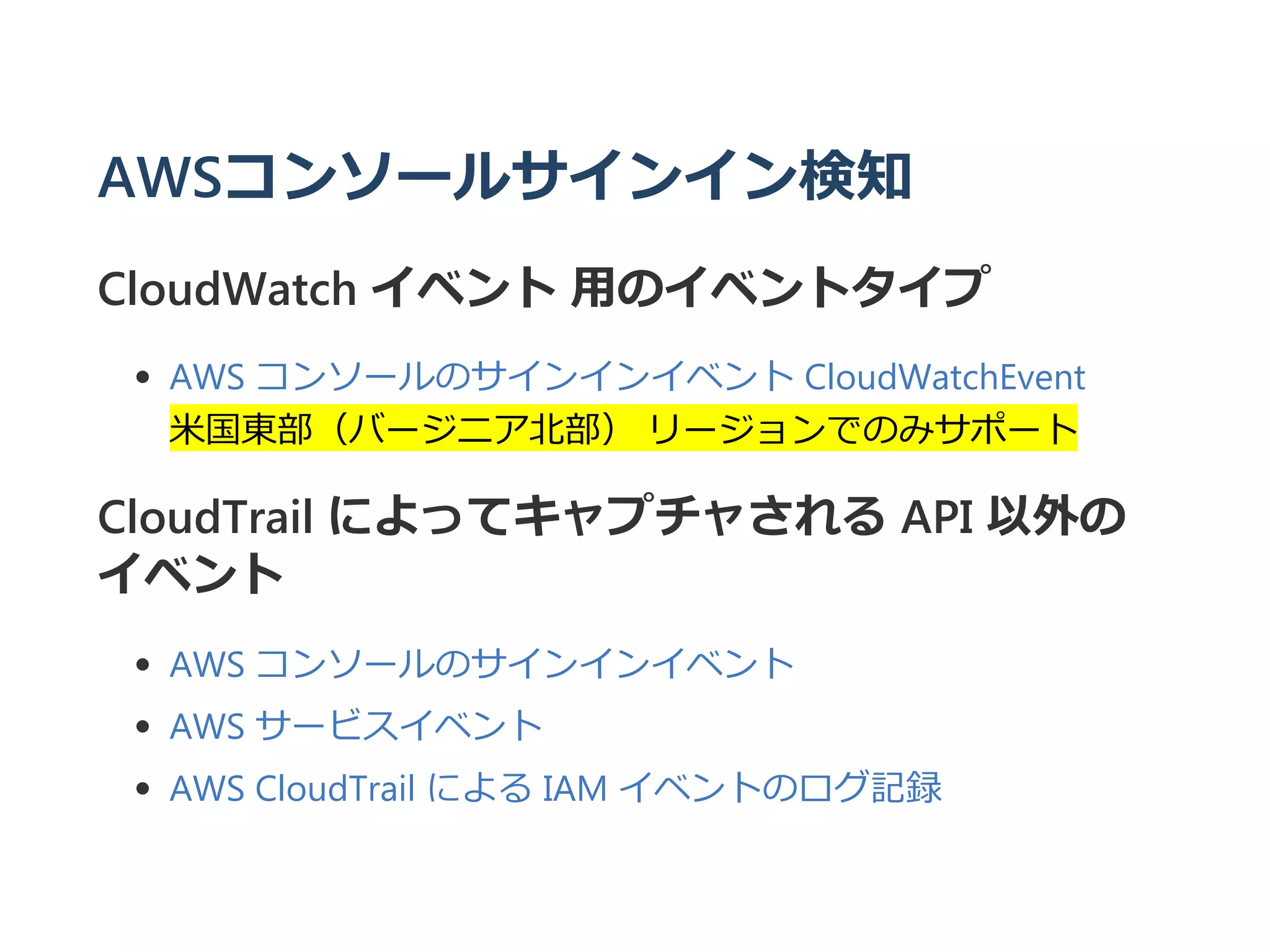 AWSコンソールサインイン検知
CloudWatch イベント 用のイベントタイプ
AWS コンソールのサインインイベント CloudWatchEvent
米国東部（バージニア北部） リージョンでのみサポート
CloudTrail によってキャプチャされる API 以外の
イベント
AWS コンソールのサインインイベント
AWS サービスイベント
AWS CloudTrail による IAM イベントのログ記録
 