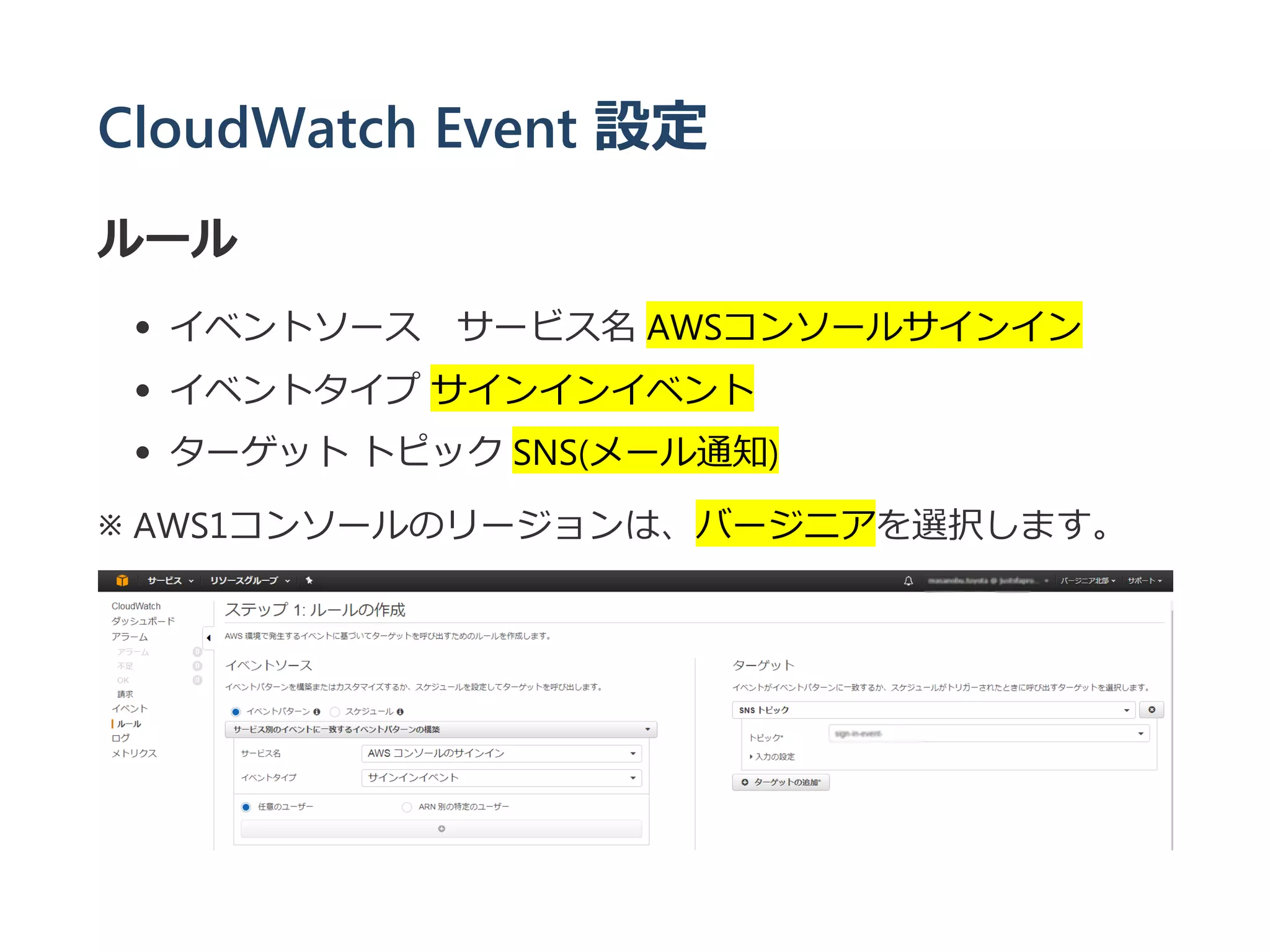 CloudWatch Event 設定
ルール
イベントソース サービス名 AWSコンソールサインイン
イベントタイプ サインインイベント
ターゲット トピック SNS﴾メール通知﴿
※ AWS1コンソールのリージョンは、バージニアを選択します。
 