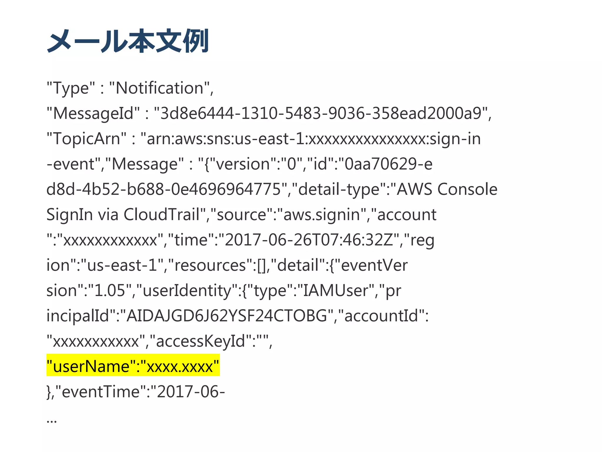 メール本文例
"Type" : "Notification",
"MessageId" : "3d8e6444‐1310‐5483‐9036‐358ead2000a9",
"TopicArn" : "arn:aws:sns:us‐east‐1:xxxxxxxxxxxxxxx:sign‐in
‐event","Message" : "{"version":"0","id":"0aa70629‐e
d8d‐4b52‐b688‐0e4696964775","detail‐type":"AWS Console
SignIn via CloudTrail","source":"aws.signin","account
":"xxxxxxxxxxxx","time":"2017‐06‐26T07:46:32Z","reg
ion":"us‐east‐1","resources":[],"detail":{"eventVer
sion":"1.05","userIdentity":{"type":"IAMUser","pr
incipalId":"AIDAJGD6J62YSF24CTOBG","accountId":
"xxxxxxxxxxx","accessKeyId":"",
"userName":"xxxx.xxxx"
},"eventTime":"2017‐06‐
...
 