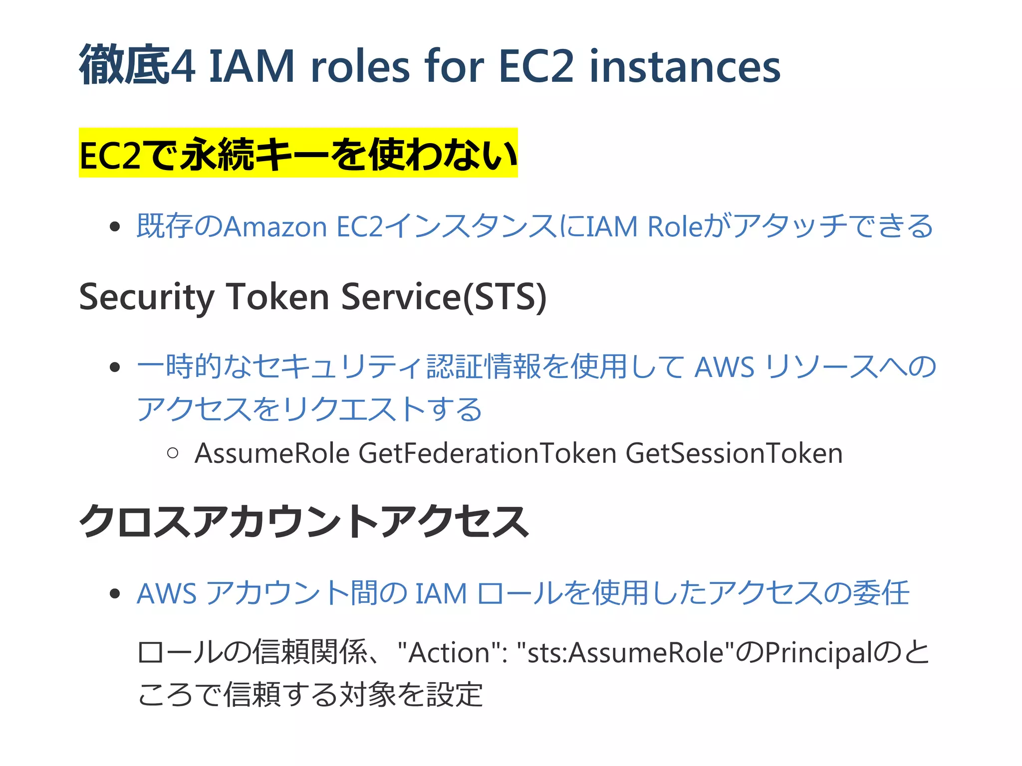 徹底4 IAM roles for EC2 instances
EC2で永続キーを使わない
既存のAmazon EC2インスタンスにIAM Roleがアタッチできる
Security Token Service(STS)
一時的なセキュリティ認証情報を使用して AWS リソースへの
アクセスをリクエストする
AssumeRole GetFederationToken GetSessionToken
クロスアカウントアクセス
AWS アカウント間の IAM ロールを使用したアクセスの委任
ロールの信頼関係、"Action": "sts:AssumeRole"のPrincipalのと
ころで信頼する対象を設定
 