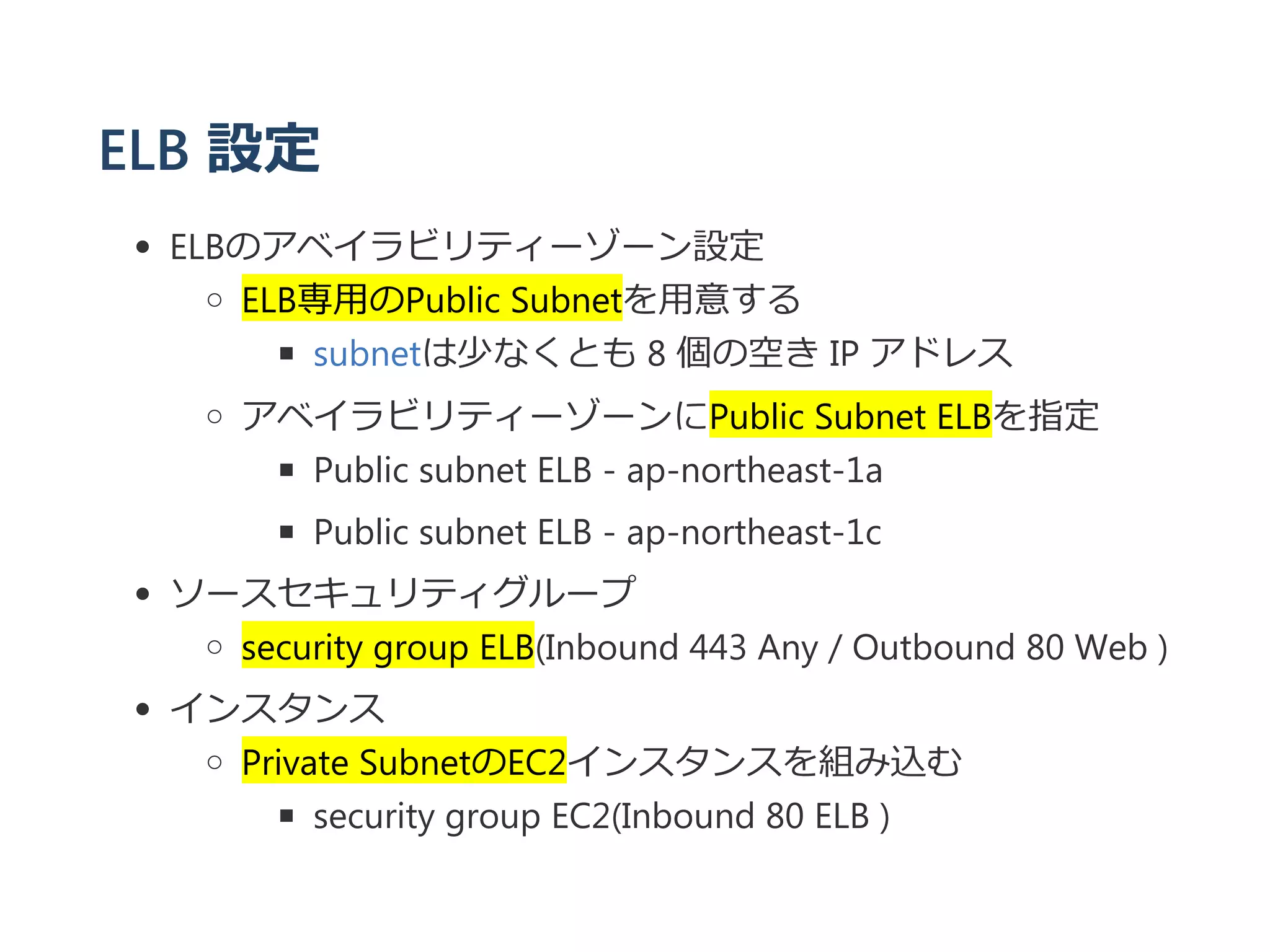 ELB 設定
ELBのアベイラビリティーゾーン設定
ELB専用のPublic Subnetを用意する
subnetは少なくとも 8 個の空き IP アドレス
アベイラビリティーゾーンにPublic Subnet ELBを指定
Public subnet ELB ‐ ap‐northeast‐1a
Public subnet ELB ‐ ap‐northeast‐1c
ソースセキュリティグループ
security group ELB﴾Inbound 443 Any / Outbound 80 Web ﴿
インスタンス
Private SubnetのEC2インスタンスを組み込む
security group EC2﴾Inbound 80 ELB ﴿
 