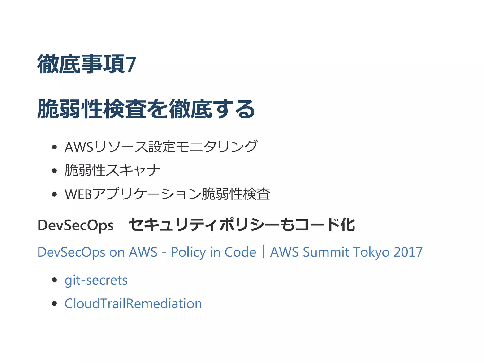 徹底事項7
脆弱性検査を徹底する
AWSリソース設定モニタリング
脆弱性スキャナ
WEBアプリケーション脆弱性検査
DevSecOps セキュリティポリシーもコード化
DevSecOps on AWS ‐ Policy in Code｜AWS Summit Tokyo 2017
git‐secrets
CloudTrailRemediation
 