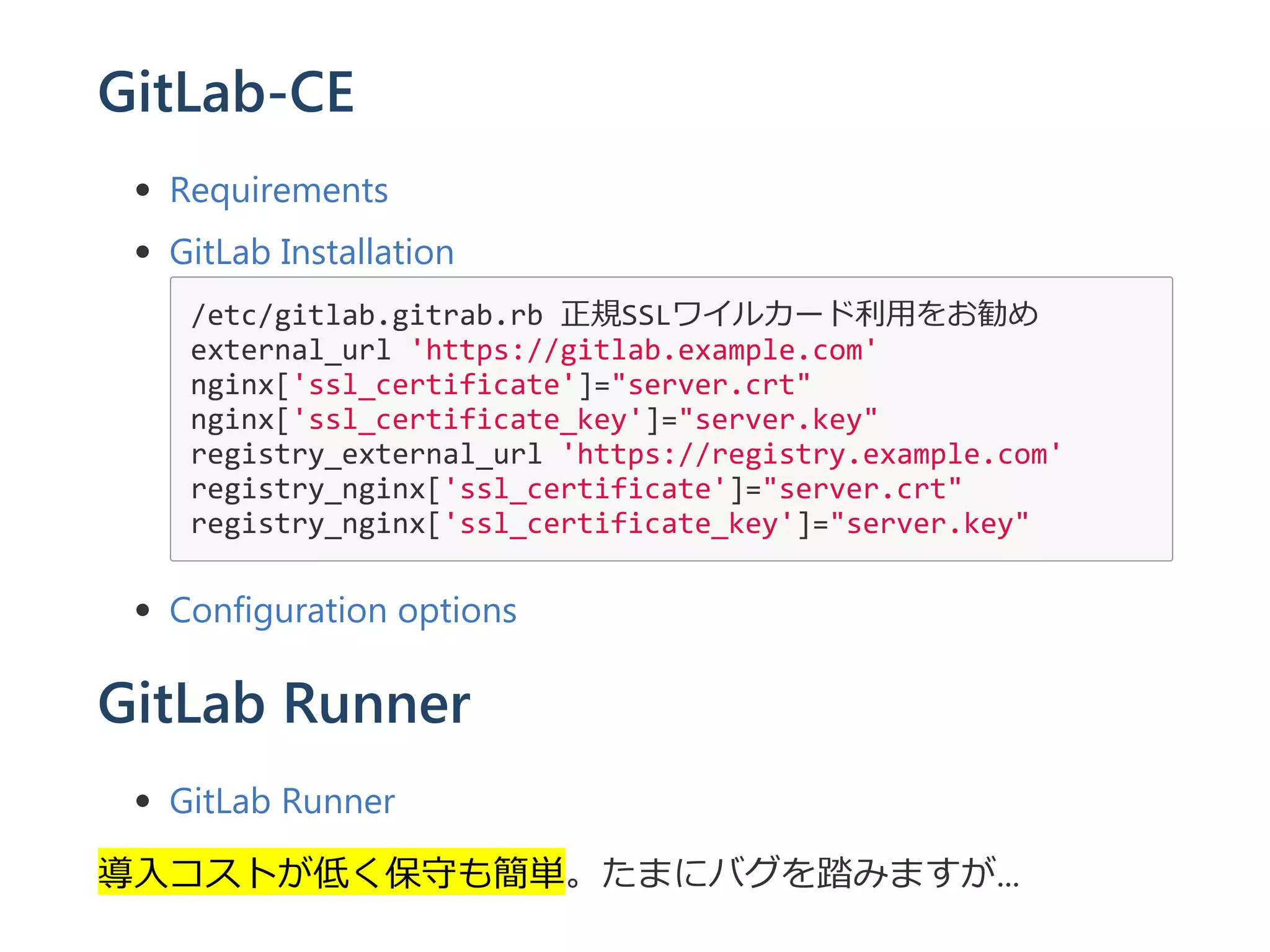 GitLab-CE
Requirements
GitLab Installation
/etc/gitlab.gitrab.rb 正規SSLワイルカード利用をお勧め
external_url 'https://gitlab.example.com'
nginx['ssl_certificate']="server.crt"
nginx['ssl_certificate_key']="server.key"
registry_external_url 'https://registry.example.com'
registry_nginx['ssl_certificate']="server.crt"
registry_nginx['ssl_certificate_key']="server.key"
Configuration options
GitLab Runner
GitLab Runner
導入コストが低く保守も簡単。たまにバグを踏みますが...
 