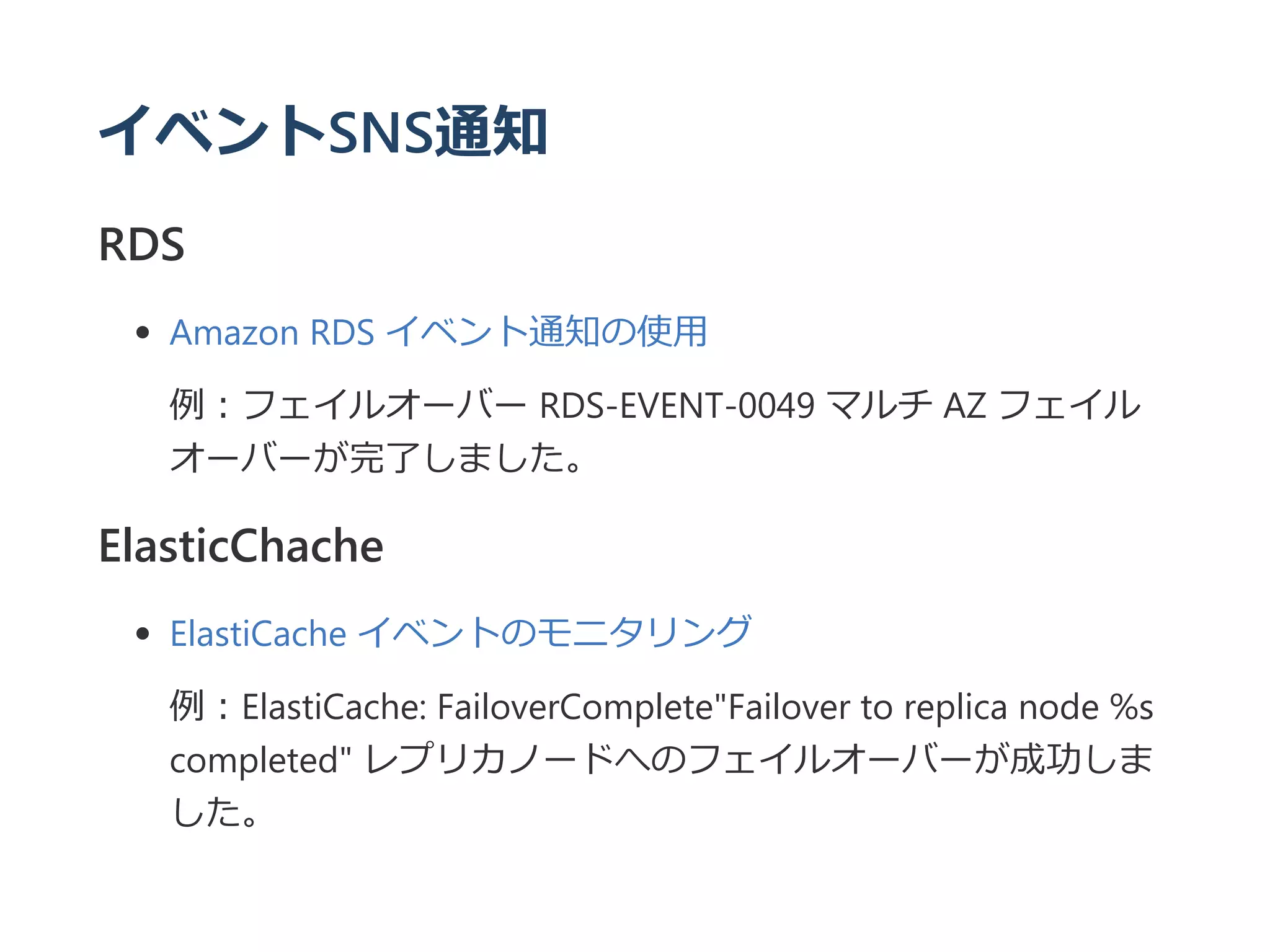 イベントSNS通知
RDS
Amazon RDS イベント通知の使用
例：フェイルオーバー RDS‐EVENT‐0049 マルチ AZ フェイル
オーバーが完了しました。
ElasticChache
ElastiCache イベントのモニタリング
例：ElastiCache: FailoverComplete"Failover to replica node %s
completed" レプリカノードへのフェイルオーバーが成功しま
した。
 