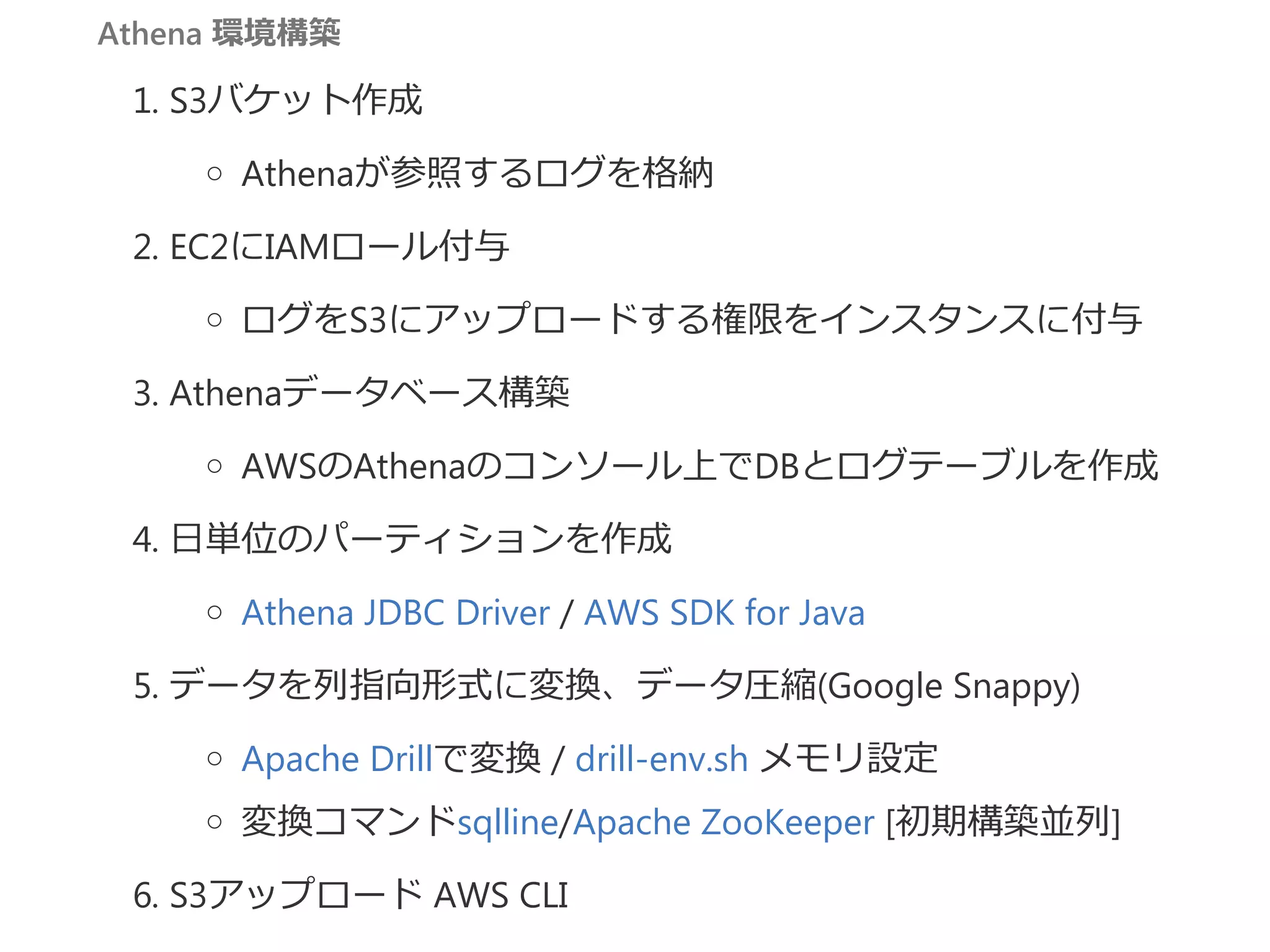 Athena 環境構築
1. S3バケット作成
Athenaが参照するログを格納
2. EC2にIAMロール付与
ログをS3にアップロードする権限をインスタンスに付与
3. Athenaデータベース構築
AWSのAthenaのコンソール上でDBとログテーブルを作成
4. 日単位のパーティションを作成
Athena JDBC Driver / AWS SDK for Java
5. データを列指向形式に変換、データ圧縮﴾Google Snappy﴿
Apache Drillで変換 / drill‐env.sh メモリ設定
変換コマンドsqlline/Apache ZooKeeper [初期構築並列]
6. S3アップロード AWS CLI
 