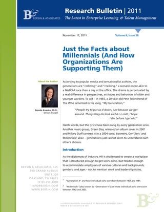 Research Bulletin | 2011
BERSIN & ASSOCIATES

November 17, 2011

Volume 6, Issue 58

Just the Facts about
Millennials (And How
Organizations Are
Supporting Them)
About the Author

According to popular media and sensationalist authors, the
generations are “colliding” and “crashing,” a scenario more akin to
a NASCAR race than a day at the office. The drama is perpetuated by
a real difference in perspectives, attitudes and behaviors of older and
younger workers. To wit – in 1965, a 20-year old Pete Townshend of
The Who lamented in his song, “My Generation,”
“People try to put us d-down, just because we get

Brenda Kowske, Ph.D.,
Senior Analyst

around. Things they do look awful c-c-cold, I hope
I die before I get old.”
Harsh words, but the lyrics have been sung by every generation since.
Another music group, Green Day, released an album cover in 2001
and Hillary Duff covered it in a 2004 song. Boomers, Gen-Xers1 and
Millennials2 alike – generations just cannot seem to understand each
other’s choices.

Introduction
As the diplomats of industry, HR is challenged to create a workplace
that is structured enough to get work done, but flexible enough
BERSIN & ASSOCIATES, LLC
180 GRAND AVENUE
SUITE 320
OAKLAND, CA 94612
(510) 251-4400
INFO@BERSIN.COM
WWW.BERSIN.COM

to accommodate employees of various cultures and backgrounds,
genders, and ages – not to mention work and leadership styles,

1	

“Generation-X” are those individuals who were born between 1961 and 1981.

2	

“Millennials” (also known as “Generation-Y”) are those individuals who were born
between 1982 and 2003.

BERSIN & ASSOCIATES © 2011

 