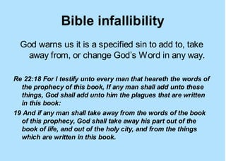 Bible infallibility
  God warns us it is a specified sin to add to, take
   away from, or change God’s Word in any way.

Re 22:18 For I testify unto every man that heareth the words of
  the prophecy of this book, If any man shall add unto these
  things, God shall add unto him the plagues that are written
  in this book:
19 And if any man shall take away from the words of the book
  of this prophecy, God shall take away his part out of the
  book of life, and out of the holy city, and from the things
  which are written in this book.
 